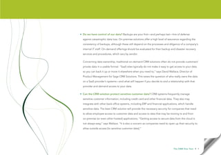 • Do we have control of our data? Backups are your first—and perhaps last—line of defense
  against catastrophic data loss. On-premise solutions offer a high level of assurance regarding the
  consistency of backups, although these still depend on the processes and diligence of a company’s
  internal IT staff. On-demand offerings should be evaluated for their backup and disaster recovery
  services and procedures, which vary by vendor.

  Concerning data ownership, traditional on-demand CRM solutions often do not provide customers’
  private data in a usable format. “SaaS sites typically do not make it easy to get access to your data
  so you can back it up or move it elsewhere when you need to,” says David Wallace, Director of
  Product Management for Sage CRM Solutions. This raises the question of who really owns the data
  on a SaaS provider’s systems—and what will happen if you decide to end a relationship with that
  provider and demand access to your data.

• Can the CRM solution protect sensitive customer data? CRM systems frequently manage
  sensitive customer information, including credit card and other financial data. They also may
  integrate with other back-office systems, including ERP and financial applications, which handle
  sensitive data. The best CRM solution will provide the necessary security for companies that need
  to allow employee access to customer data and access to data that may be moving to and from
  on-premise (or even other hosted) applications. “Getting access to secure data from the cloud is
  not always easy,” says Wallace. “It is also a concern as companies need to open up their security to
  allow outside access [to sensitive customer data].”




                                                                                  T h e C R M F l e x Te s t   • 9
 