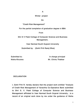 A

                             Winter project

                                    On

                “Credit Risk Management”

         For the partial completion of graduation degree in BBA

                                 From

        Shri S V Patel College of Computer Science and Business
                               Management,

                   Veer Narmad South Gujarat University

            Submitted by:    (Gohil Priti Ramji Bhai)




Submitted to:                                  In charge principal
Nisha Khurana                                 Mr. Chintu Thakkar




  DECLARATION




 I, Gohil Priti R. hereby declare that the project work entitled “ Analysis
 of Credit Risk Management of Varachha Co-Operative Bank submitted
 to Shri S. V. Patel College of Computer Science and Business
 Management affiliated to Veer Narmad South Gujarat Universit y , is a
 record of an original work done by me under the guidance of Nisha


                                                                          1
 