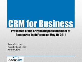 CRM for Business
   Presented at the Arizona Hispanic Chamber of
      Commerce Tech Forum on May 10, 2011

James Marzola
President and CEO
AbilityCRM
 