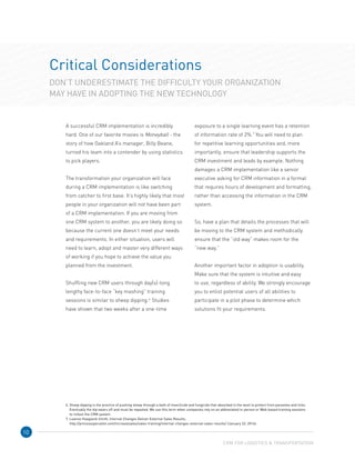 10
Critical Considerations
DON’T UNDERESTIMATE THE DIFFICULTY YOUR ORGANIZATION
MAY HAVE IN ADOPTING THE NEW TECHNOLOGY
A successful CRM implementation is incredibly
hard. One of our favorite movies is Moneyball - the
story of how Oakland A’s manager, Billy Beane,
turned his team into a contender by using statistics
to pick players.
The transformation your organization will face
during a CRM implementation is like switching
from catcher to first base. It’s highly likely that most
people in your organization will not have been part
of a CRM implementation. If you are moving from
one CRM system to another, you are likely doing so
because the current one doesn’t meet your needs
and requirements. In either situation, users will
need to learn, adopt and master very different ways
of working if you hope to achieve the value you
planned from the investment.
Shuffling new CRM users through day(s)-long
lengthy face-to-face “key mashing” training
sessions is similar to sheep dipping.6
Studies
have shown that two weeks after a one-time
exposure to a single learning event has a retention
of information rate of 2%.7
You will need to plan
for repetitive learning opportunities and, more
importantly, ensure that leadership supports the
CRM investment and leads by example. Nothing
damages a CRM implementation like a senior
executive asking for CRM information in a format
that requires hours of development and formatting,
rather than accessing the information in the CRM
system.
So, have a plan that details the processes that will
be moving to the CRM system and methodically
ensure that the “old way” makes room for the 	
“new way.”
Another important factor in adoption is usability.
Make sure that the system is intuitive and easy 	
to use, regardless of ability. We strongly encourage
you to enlist potential users of all abilities to
participate in a pilot phase to determine which
solutions fit your requirements.
CRM FOR LOGISTICS  TRANSPORTATION
6. Sheep dipping is the practice of pushing sheep through a bath of insecticide and fungicide that absorbed in the wool to protect from parasites and ticks.
Eventually the dip wears off and must be repeated. We use this term when companies rely on an abbreviated in-person or Web-based training sessions
to rollout the CRM system.
7. Leanne Hoagland-Smith, Internal Changes Deliver External Sales Results,
http://processspecialist.com/increasesales/sales-training/internal-changes-external-sales-results/ (January 22, 2014).
 