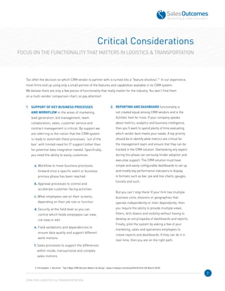 7
Critical Considerations
FOCUS ON THE FUNCTIONALITY THAT MATTERS IN LOGISTICS  TRANSPORTATION
Too often the decision on which CRM vendor to partner with is turned into a “feature shootout.”3
  In our experience,
most firms end up using only a small portion of the features and capabilities available in its CRM system. 	
We believe there are only a few pieces of functionality that really matter for the industry. You won’t find them 	
on a multi-vendor comparison chart, so pay attention!
1	SUPPORT OF KEY BUSINESS PROCESSES
AND WORKFLOW in the areas of marketing,
lead generation, bid management, team
collaboration, sales, customer service and
contract management is critical. By support we
are referring to the notion that the CRM system
is ready to automate these processes “out of the
box” with limited need for IT support (other than
for potential data integration needs). Specifically,
you need the ability to easily customize:
a. Workflow to move business processes
forward once a specific event or business
process phase has been reached
b. Approval processes to control and 	
accelerate customer-facing activities
c. What employees see on their screens,
depending on their job role or function
d. Security at the field level so you can 	
control which fields employees can view, 	
not view or edit
e. Field validations and dependencies to 	
ensure data quality and support different
work motions
f. Sales processes to support the differences
within inside, transactional and complex 	
sales motions
2.	 REPORTING AND DASHBOARD functionality is
not created equal among CRM vendors and is the
Achilles’ heel for most. If your company speaks
about metrics, analytics and business intelligence,
then you’ll want to spend plenty of time evaluating
which vendor best meets your needs. A top priority
should be to identify what metrics are critical for
the management team and ensure that they can be
tracked in the CRM solution. Overlooking any aspect
during this phase can seriously hinder adoption and
executive support. The CRM solution must have
simple and easily configurable dashboards to set up
and modify key performance indicators to display
in formats such as bar, pie and line charts, gauges,
funnels and such.
	 But you can’t stop there! If your firm has multiple
business units, divisions or geographies that
operate independently or inter-dependently, then
you require the ability to provide multiple views,
filters, drill-downs and visibility without having to
develop an encyclopedia of dashboards and reports.
Finally, pilot the system by asking a few of your
marketing, sales and operations employees to
create reports and dashboards. If they can do it in
real-time, then you are on the right path.
CRM FOR LOGISTICS  TRANSPORTATION
3. Christopher J. Bucholtz. “Top 5 Ways CRM Decision Makers Go Astray.” www.crmbuyer.com/story/69618.html (25 March 2010).
 