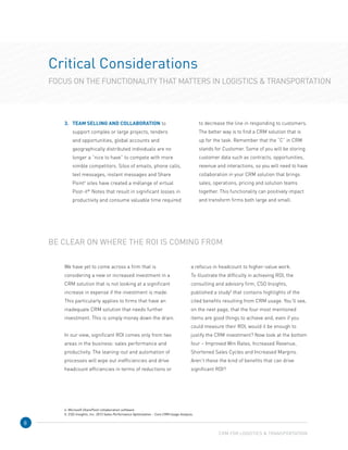 8
Critical Considerations
FOCUS ON THE FUNCTIONALITY THAT MATTERS IN LOGISTICS  TRANSPORTATION
3.	TEAM SELLING AND COLLABORATION to
support complex or large projects, tenders
and opportunities, global accounts and
geographically distributed individuals are no
longer a “nice to have” to compete with more
nimble competitors. Silos of emails, phone calls,
text messages, instant messages and Share
Point4
sites have created a mélange of virtual
Post-it®
Notes that result in significant losses in
productivity and consume valuable time required
to decrease the line in responding to customers.
The better way is to find a CRM solution that is
up for the task. Remember that the “C” in CRM
stands for Customer. Some of you will be storing
customer data such as contracts, opportunities,
revenue and interactions, so you will need to have
collaboration in your CRM solution that brings
sales, operations, pricing and solution teams
together. This functionality can positively impact
and transform firms both large and small.
We have yet to come across a firm that is
considering a new or increased investment in a
CRM solution that is not looking at a significant
increase in expense if the investment is made. 	
This particularly applies to firms that have an
inadequate CRM solution that needs further
investment. This is simply money down the drain.
In our view, significant ROI comes only from two
areas in the business: sales performance and
productivity. The leaning-out and automation of
processes will wipe out inefficiencies and drive
headcount efficiencies in terms of reductions or	
a refocus in headcount to higher-value work.
To illustrate the difficulty in achieving ROI, the
consulting and advisory firm, CSO Insights,
published a study5
that contains highlights of the
cited benefits resulting from CRM usage. You’ll see,
on the next page, that the four most mentioned
items are good things to achieve and, even if you
could measure their ROI, would it be enough to
justify the CRM investment? Now look at the bottom
four – Improved Win Rates, Increased Revenue,
Shortened Sales Cycles and Increased Margins.
Aren’t these the kind of benefits that can drive
significant ROI?
BE CLEAR ON WHERE THE ROI IS COMING FROM
CRM FOR LOGISTICS  TRANSPORTATION
4. Microsoft SharePoint collaboration software
5. CSO Insights, Inc. 2013 Sales Performance Optimization – Core CRM Usage Analysis.
 