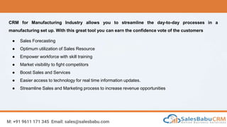 M: +91 9611 171 345 Email: sales@salesbabu.com
CRM for Manufacturing Industry allows you to streamline the day-to-day processes in a
manufacturing set up. With this great tool you can earn the confidence vote of the customers
● Sales Forecasting
● Optimum utilization of Sales Resource
● Empower workforce with skill training
● Market visibility to fight competitors
● Boost Sales and Services
● Easier access to technology for real time information updates.
● Streamline Sales and Marketing process to increase revenue opportunities
 