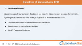 Objectives of Manufacturing CRM
M: +91 9611 171 345 Email: sales@salesbabu.com
1. Centralised DataBase
You can manage all your customers Database in one place. So it becomes easy to access the information
regarding any customer at any time. Just by a single click all Information can be viewed.
● Capture and track all customer information and interactions
● Real-time data to make informed decisions
● Identify Prospective Customers
 