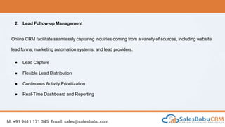 M: +91 9611 171 345 Email: sales@salesbabu.com
2. Lead Follow-up Management
Online CRM facilitate seamlessly capturing inquiries coming from a variety of sources, including website
lead forms, marketing automation systems, and lead providers.
● Lead Capture
● Flexible Lead Distribution
● Continuous Activity Prioritization
● Real-Time Dashboard and Reporting
 