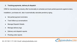 M: +91 9611 171 345 Email: sales@salesbabu.com
3. Tracking payments, delivery & dispatch
CRM for manufacturing industry offer functionality to schedule and track partial payments against orders,
installation, purchases etc. also it automatically calculate pendency aging.
● Set partial payment reminders
● Track follow-up conversations
● Manage Dispatch Details
● Manage delivery logs
● Delivery and dispatch reports
● Pending order reports
 