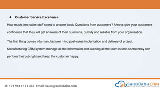 M: +91 9611 171 345 Email: sales@salesbabu.com
4. Customer Service Excellence
How much time sales staff spent to answer basic Questions from customers? Always give your customers
confidence that they will get answers of their questions, quickly and reliable from your organisation.
The first thing comes into manufacturer mind post-sales implantation and delivery of project.
Manufacturing CRM system manage all the information and keeping all the team in loop so that they can
perform their job right and keep the customer happy.
 