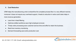 M: +91 9611 171 345 Email: sales@salesbabu.com
5. Cost Reduction
CRM helps the manufacturing units to streamline the complete process flow in a very efficient manner,
moreover it does not require any overhead support, it leads to reduction in extra cost & also helps in
more revenue generation.
● Less time in lead filtering
● Optimize skilled workforce save high employee turnover.
● Timely order processing save customer service time and effort to retain the business.
● Real time inventory monitoring
● Demand forecasting save extra production cost
 