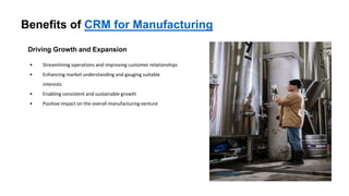 Benefits of CRM for Manufacturing
Driving Growth and Expansion
• Streamlining operations and improving customer relationships
• Enhancing market understanding and gauging suitable
interests
• Enabling consistent and sustainable growth
• Positive impact on the overall manufacturing venture
Photo by Pexels