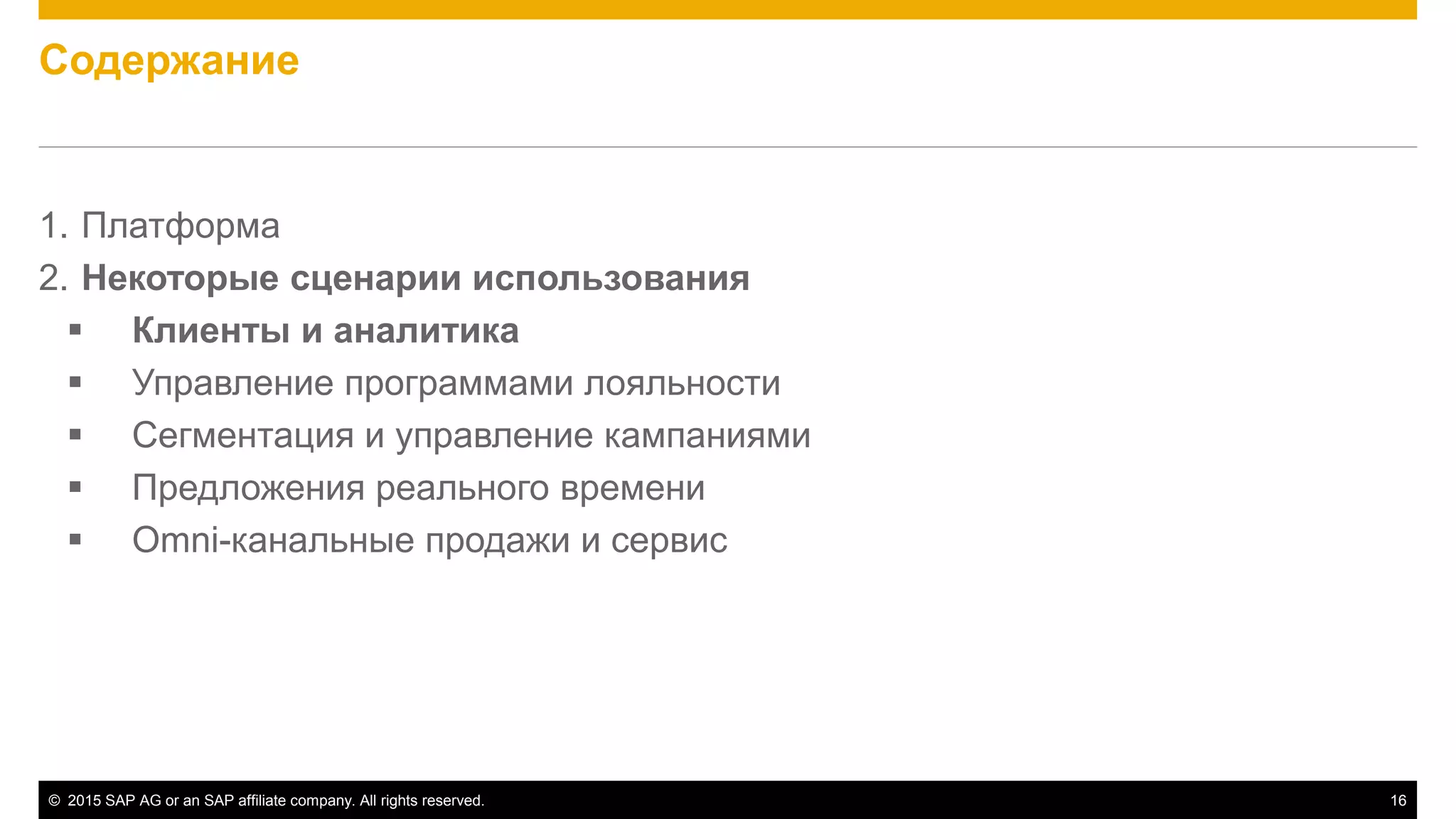 © 2015 SAP AG or an SAP affiliate company. All rights reserved. 16
Содержание
1. Платформа
2. Некоторые сценарии использования
 Клиенты и аналитика
 Управление программами лояльности
 Сегментация и управление кампаниями
 Предложения реального времени
 Omni-канальные продажи и сервис
 