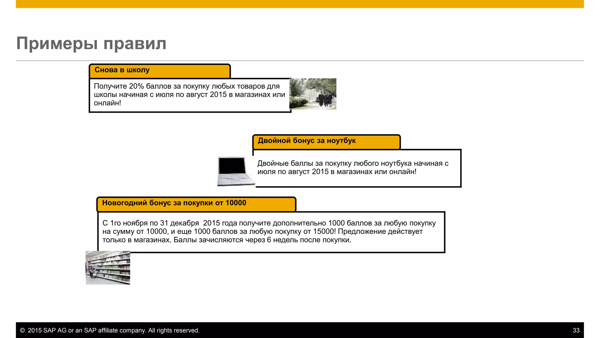 © 2015 SAP AG or an SAP affiliate company. All rights reserved. 33
Снова в школу
Двойной бонус за ноутбук
Двойные баллы за покупку любого ноутбука начиная с
июля по август 2015 в магазинах или онлайн!
Получите 20% баллов за покупку любых товаров для
школы начиная с июля по август 2015 в магазинах или
онлайн!
Новогодний бонус за покупки от 10000
С 1го ноября по 31 декабря 2015 года получите дополнительно 1000 баллов за любую покупку
на сумму от 10000, и еще 1000 баллов за любую покупку от 15000! Предложение действует
только в магазинах. Баллы зачисляются через 6 недель после покупки.
Примеры правил
 