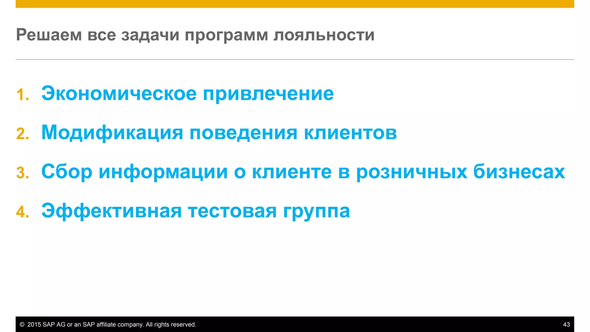 © 2015 SAP AG or an SAP affiliate company. All rights reserved. 43
Решаем все задачи программ лояльности
1. Экономическое привлечение
2. Модификация поведения клиентов
3. Сбор информации о клиенте в розничных бизнесах
4. Эффективная тестовая группа
 