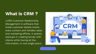 What is CRM ?
LCRM Customer Relationship
Management is software that
holds customer details tracks
every contact and handles sales
and marketing efforts. It assists
startups in creating bonds with
clients while having all the
information, in one single place.
 