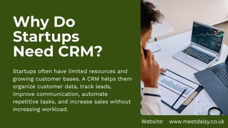 Why Do
Startups
Need CRM?
Startups often have limited resources and
growing customer bases. A CRM helps them
organize customer data, track leads,
improve communication, automate
repetitive tasks, and increase sales without
increasing workload.
Website: www.meetdaisy.co.uk
 