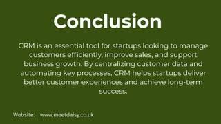 Conclusion
CRM is an essential tool for startups looking to manage
customers efficiently, improve sales, and support
business growth. By centralizing customer data and
automating key processes, CRM helps startups deliver
better customer experiences and achieve long-term
success.
Website: www.meetdaisy.co.uk
 
