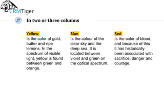 In two or three columns
Yellow
Is the color of gold,
butter and ripe
lemons. In the
spectrum of visible
light, yellow is found
between green and
orange.
Blue
Is the colour of the
clear sky and the
deep sea. It is
located between
violet and green on
the optical spectrum.
Red
Is the color of blood,
and because of this
it has historically
been associated with
sacrifice, danger and
courage.
 