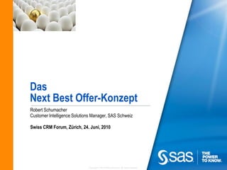 Das
Next Best Offer-Konzept
Robert Schumacher
Customer Intelligence Solutions Manager, SAS Schweiz

Swiss CRM Forum, Zürich, 24. Juni, 2010




                             Copyright © 2010 SAS Institute Inc. All rights reserved.
 