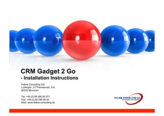 CRM Gadget 2 Go
- Installation Instructions
Fellow Consulting AG
Ludwigstr. 21/Theresienstr. 6-8
80333 München

Tel: +49 (0) 89 288 90 571
Fax: +49 (0) 89 288 90 45
Web: www.fellow-consulting.de
 