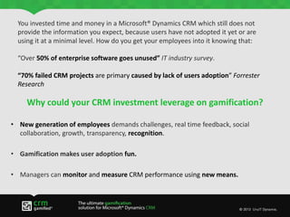 Why could your CRM investment leverage on gamification?
• New generation of employees demands challenges, real time feedback, social
collaboration, growth, transparency, recognition.
• Gamification makes user adoption fun.
• Managers can monitor and measure CRM performance using new means.
You invested time and money in a Microsoft® Dynamics CRM which still does not
provide the information you expect, because users have not adopted it yet or are
using it at a minimal level. How do you get your employees into it knowing that:
“Over 50% of enterprise software goes unused” IT industry survey.
“70% failed CRM projects are primary caused by lack of users adoption” Forrester
Research
 