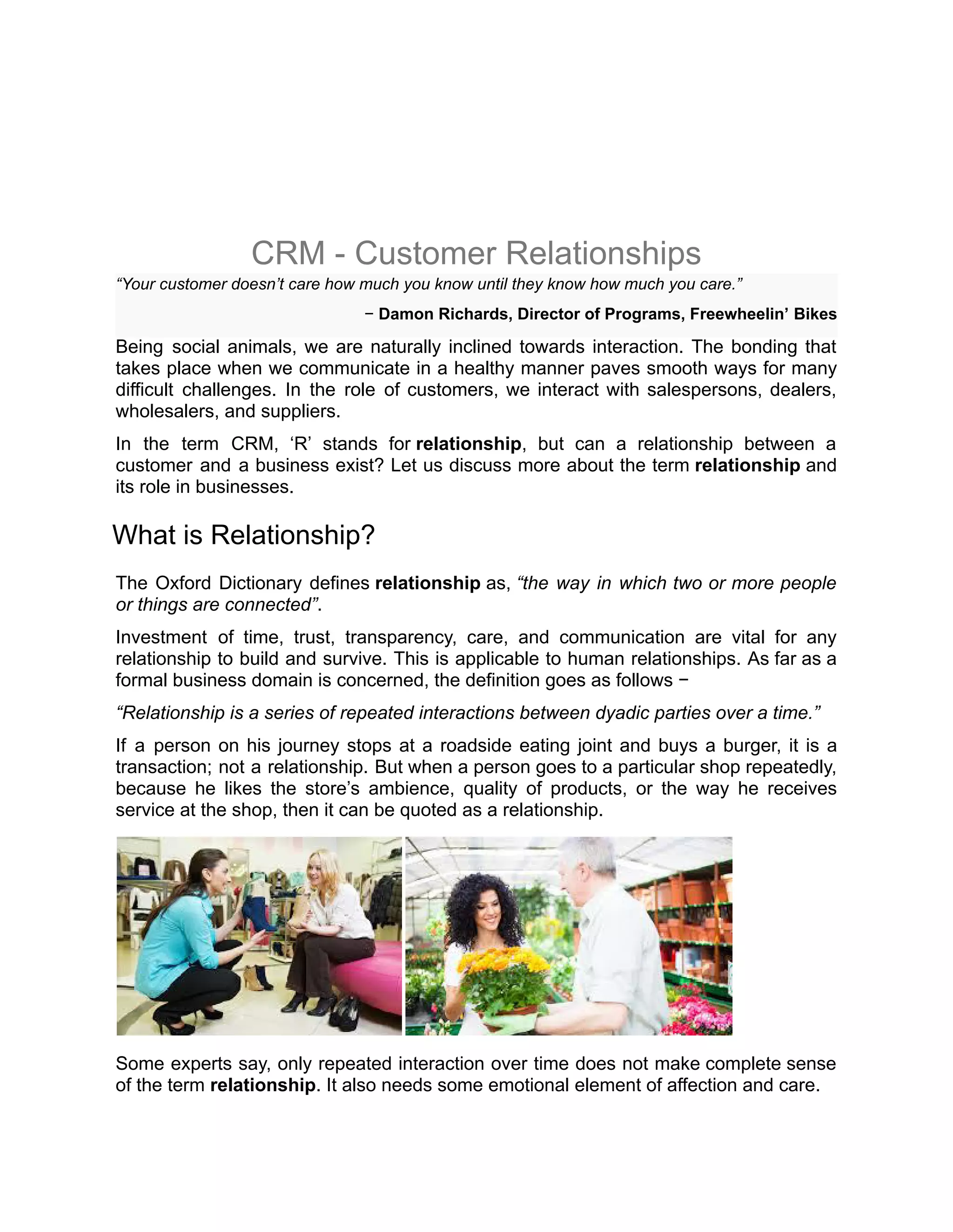 CRM - Customer Relationships
“Your customer doesn’t care how much you know until they know how much you care.”
− Damon Richards, Director of Programs, Freewheelin’ Bikes
Being social animals, we are naturally inclined towards interaction. The bonding that
takes place when we communicate in a healthy manner paves smooth ways for many
difficult challenges. In the role of customers, we interact with salespersons, dealers,
wholesalers, and suppliers.
In the term CRM, ‘R’ stands for relationship, but can a relationship between a
customer and a business exist? Let us discuss more about the term relationship and
its role in businesses.
What is Relationship?
The Oxford Dictionary defines relationship as, “the way in which two or more people
or things are connected”.
Investment of time, trust, transparency, care, and communication are vital for any
relationship to build and survive. This is applicable to human relationships. As far as a
formal business domain is concerned, the definition goes as follows −
“Relationship is a series of repeated interactions between dyadic parties over a time.”
If a person on his journey stops at a roadside eating joint and buys a burger, it is a
transaction; not a relationship. But when a person goes to a particular shop repeatedly,
because he likes the store’s ambience, quality of products, or the way he receives
service at the shop, then it can be quoted as a relationship.
Some experts say, only repeated interaction over time does not make complete sense
of the term relationship. It also needs some emotional element of affection and care.
 