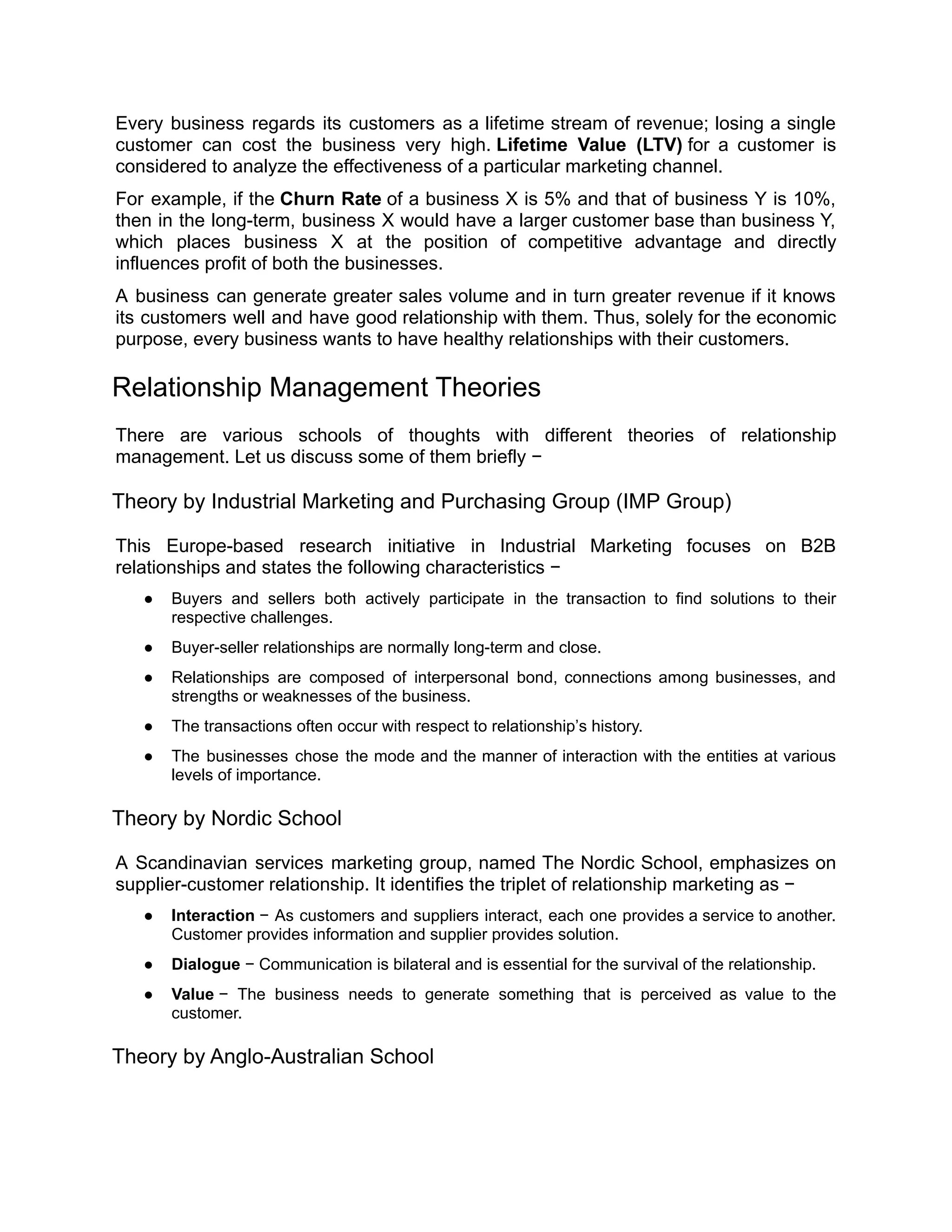 Every business regards its customers as a lifetime stream of revenue; losing a single
customer can cost the business very high. Lifetime Value (LTV) for a customer is
considered to analyze the effectiveness of a particular marketing channel.
For example, if the Churn Rate of a business X is 5% and that of business Y is 10%,
then in the long-term, business X would have a larger customer base than business Y,
which places business X at the position of competitive advantage and directly
influences profit of both the businesses.
A business can generate greater sales volume and in turn greater revenue if it knows
its customers well and have good relationship with them. Thus, solely for the economic
purpose, every business wants to have healthy relationships with their customers.
Relationship Management Theories
There are various schools of thoughts with different theories of relationship
management. Let us discuss some of them briefly −
Theory by Industrial Marketing and Purchasing Group (IMP Group)
This Europe-based research initiative in Industrial Marketing focuses on B2B
relationships and states the following characteristics −
● Buyers and sellers both actively participate in the transaction to find solutions to their
respective challenges.
● Buyer-seller relationships are normally long-term and close.
● Relationships are composed of interpersonal bond, connections among businesses, and
strengths or weaknesses of the business.
● The transactions often occur with respect to relationship’s history.
● The businesses chose the mode and the manner of interaction with the entities at various
levels of importance.
Theory by Nordic School
A Scandinavian services marketing group, named The Nordic School, emphasizes on
supplier-customer relationship. It identifies the triplet of relationship marketing as −
● Interaction − As customers and suppliers interact, each one provides a service to another.
Customer provides information and supplier provides solution.
● Dialogue − Communication is bilateral and is essential for the survival of the relationship.
● Value − The business needs to generate something that is perceived as value to the
customer.
Theory by Anglo-Australian School
 