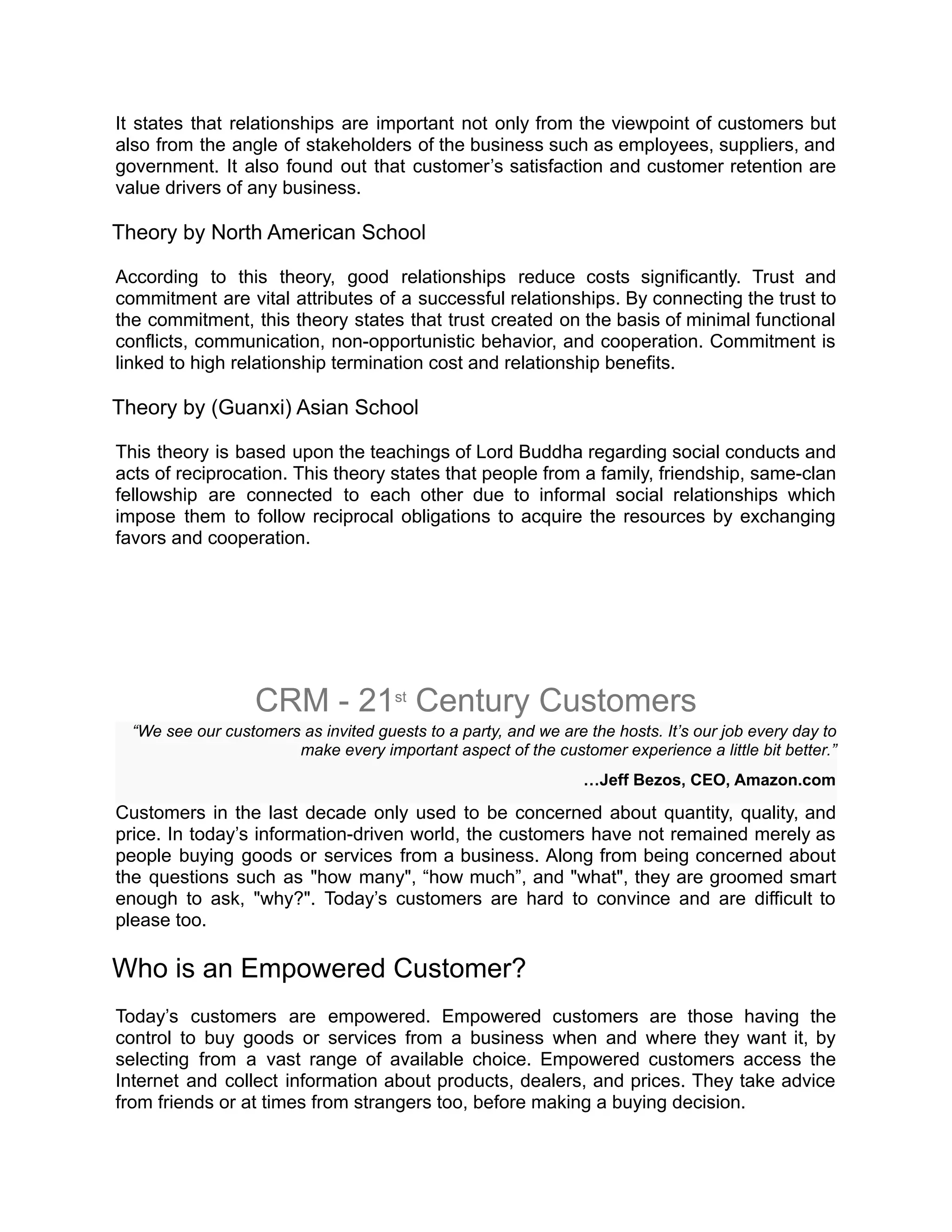 It states that relationships are important not only from the viewpoint of customers but
also from the angle of stakeholders of the business such as employees, suppliers, and
government. It also found out that customer’s satisfaction and customer retention are
value drivers of any business.
Theory by North American School
According to this theory, good relationships reduce costs significantly. Trust and
commitment are vital attributes of a successful relationships. By connecting the trust to
the commitment, this theory states that trust created on the basis of minimal functional
conflicts, communication, non-opportunistic behavior, and cooperation. Commitment is
linked to high relationship termination cost and relationship benefits.
Theory by (Guanxi) Asian School
This theory is based upon the teachings of Lord Buddha regarding social conducts and
acts of reciprocation. This theory states that people from a family, friendship, same-clan
fellowship are connected to each other due to informal social relationships which
impose them to follow reciprocal obligations to acquire the resources by exchanging
favors and cooperation.
CRM - 21st
 Century Customers
“We see our customers as invited guests to a party, and we are the hosts. It’s our job every day to
make every important aspect of the customer experience a little bit better.”
…Jeff Bezos, CEO, Amazon.com
Customers in the last decade only used to be concerned about quantity, quality, and
price. In today’s information-driven world, the customers have not remained merely as
people buying goods or services from a business. Along from being concerned about
the questions such as "how many", “how much”, and "what", they are groomed smart
enough to ask, "why?". Today’s customers are hard to convince and are difficult to
please too.
Who is an Empowered Customer?
Today’s customers are empowered. Empowered customers are those having the
control to buy goods or services from a business when and where they want it, by
selecting from a vast range of available choice. Empowered customers access the
Internet and collect information about products, dealers, and prices. They take advice
from friends or at times from strangers too, before making a buying decision.
 