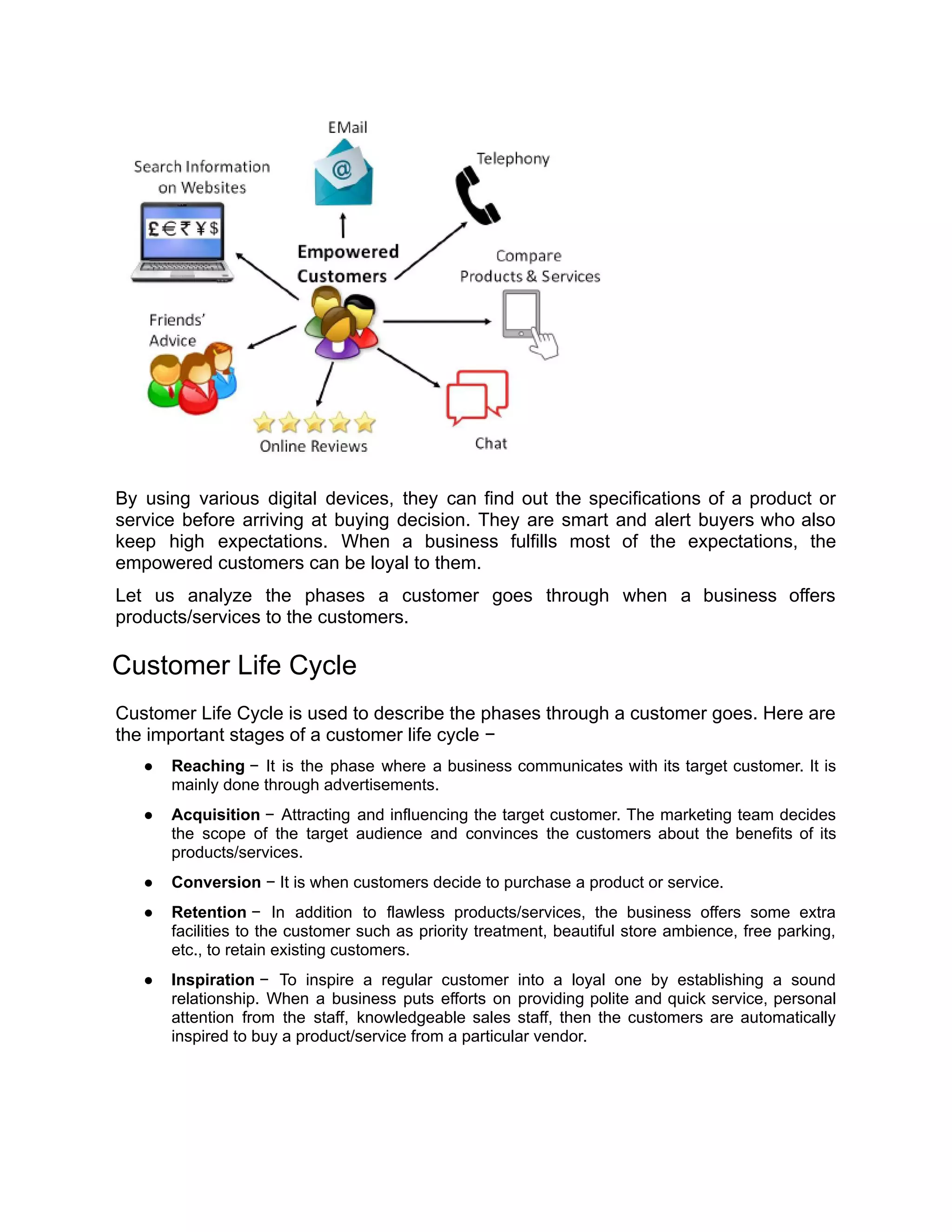 By using various digital devices, they can find out the specifications of a product or
service before arriving at buying decision. They are smart and alert buyers who also
keep high expectations. When a business fulfills most of the expectations, the
empowered customers can be loyal to them.
Let us analyze the phases a customer goes through when a business offers
products/services to the customers.
Customer Life Cycle
Customer Life Cycle is used to describe the phases through a customer goes. Here are
the important stages of a customer life cycle −
● Reaching − It is the phase where a business communicates with its target customer. It is
mainly done through advertisements.
● Acquisition − Attracting and influencing the target customer. The marketing team decides
the scope of the target audience and convinces the customers about the benefits of its
products/services.
● Conversion − It is when customers decide to purchase a product or service.
● Retention − In addition to flawless products/services, the business offers some extra
facilities to the customer such as priority treatment, beautiful store ambience, free parking,
etc., to retain existing customers.
● Inspiration − To inspire a regular customer into a loyal one by establishing a sound
relationship. When a business puts efforts on providing polite and quick service, personal
attention from the staff, knowledgeable sales staff, then the customers are automatically
inspired to buy a product/service from a particular vendor.
 