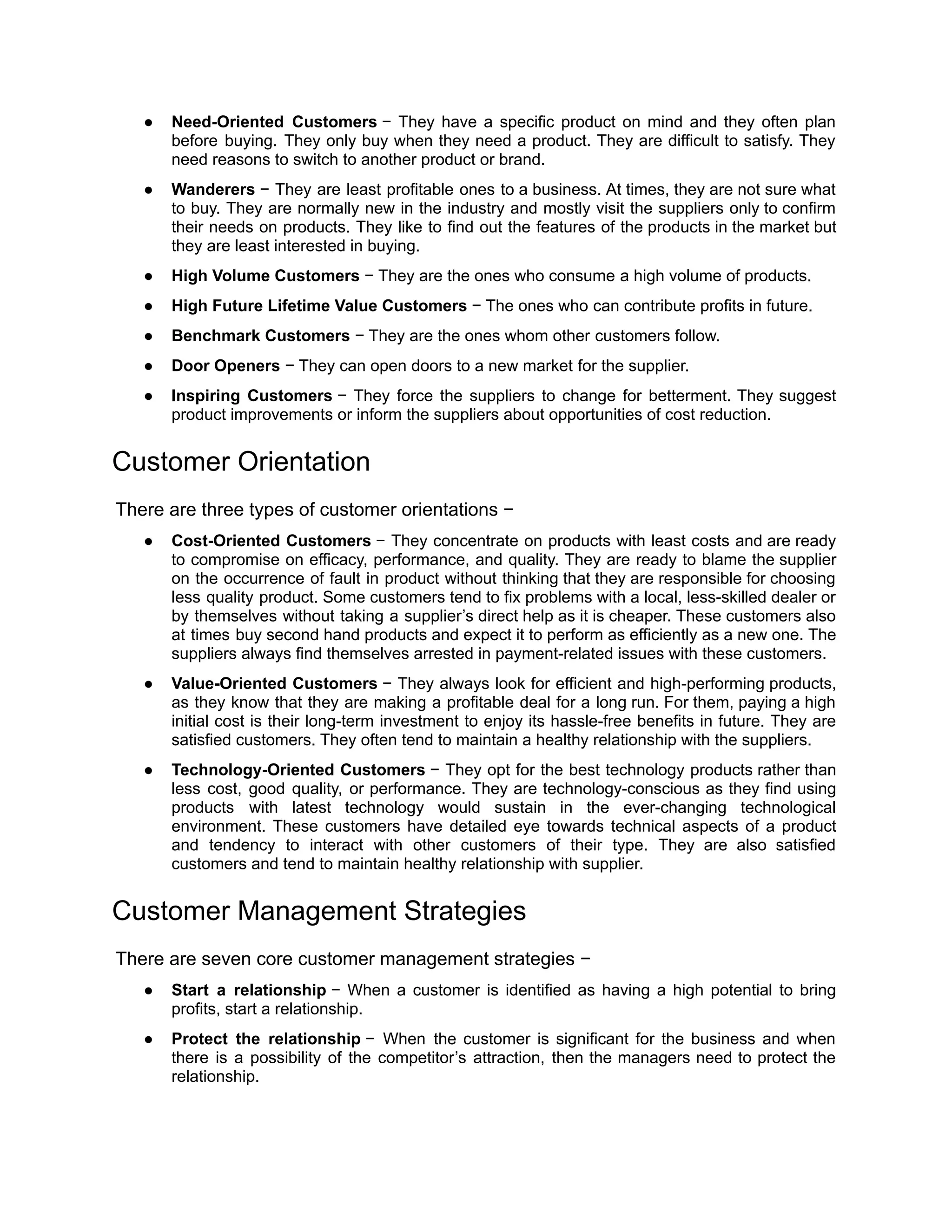 ● Need-Oriented Customers − They have a specific product on mind and they often plan
before buying. They only buy when they need a product. They are difficult to satisfy. They
need reasons to switch to another product or brand.
● Wanderers − They are least profitable ones to a business. At times, they are not sure what
to buy. They are normally new in the industry and mostly visit the suppliers only to confirm
their needs on products. They like to find out the features of the products in the market but
they are least interested in buying.
● High Volume Customers − They are the ones who consume a high volume of products.
● High Future Lifetime Value Customers − The ones who can contribute profits in future.
● Benchmark Customers − They are the ones whom other customers follow.
● Door Openers − They can open doors to a new market for the supplier.
● Inspiring Customers − They force the suppliers to change for betterment. They suggest
product improvements or inform the suppliers about opportunities of cost reduction.
Customer Orientation
There are three types of customer orientations −
● Cost-Oriented Customers − They concentrate on products with least costs and are ready
to compromise on efficacy, performance, and quality. They are ready to blame the supplier
on the occurrence of fault in product without thinking that they are responsible for choosing
less quality product. Some customers tend to fix problems with a local, less-skilled dealer or
by themselves without taking a supplier’s direct help as it is cheaper. These customers also
at times buy second hand products and expect it to perform as efficiently as a new one. The
suppliers always find themselves arrested in payment-related issues with these customers.
● Value-Oriented Customers − They always look for efficient and high-performing products,
as they know that they are making a profitable deal for a long run. For them, paying a high
initial cost is their long-term investment to enjoy its hassle-free benefits in future. They are
satisfied customers. They often tend to maintain a healthy relationship with the suppliers.
● Technology-Oriented Customers − They opt for the best technology products rather than
less cost, good quality, or performance. They are technology-conscious as they find using
products with latest technology would sustain in the ever-changing technological
environment. These customers have detailed eye towards technical aspects of a product
and tendency to interact with other customers of their type. They are also satisfied
customers and tend to maintain healthy relationship with supplier.
Customer Management Strategies
There are seven core customer management strategies −
● Start a relationship − When a customer is identified as having a high potential to bring
profits, start a relationship.
● Protect the relationship − When the customer is significant for the business and when
there is a possibility of the competitor’s attraction, then the managers need to protect the
relationship.
 