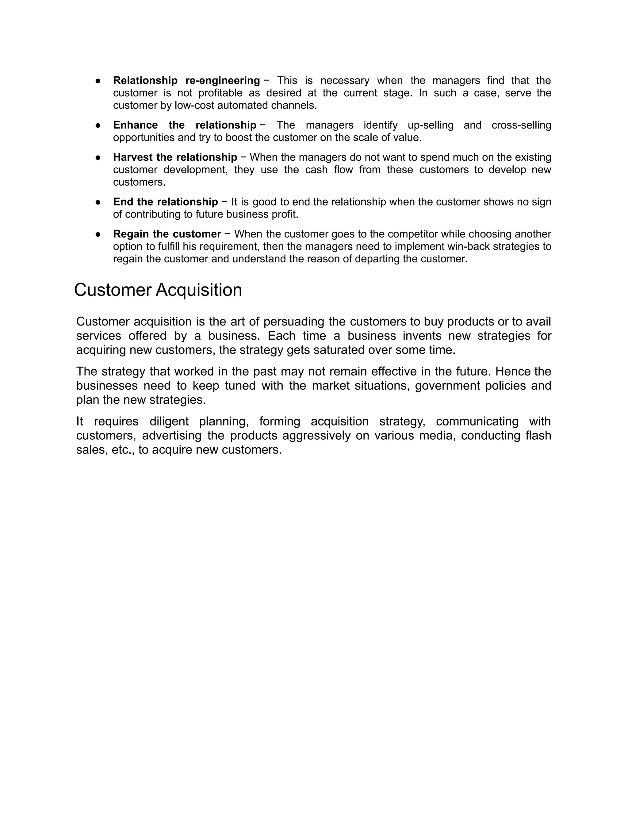 ● Relationship re-engineering − This is necessary when the managers find that the
customer is not profitable as desired at the current stage. In such a case, serve the
customer by low-cost automated channels.
● Enhance the relationship − The managers identify up-selling and cross-selling
opportunities and try to boost the customer on the scale of value.
● Harvest the relationship − When the managers do not want to spend much on the existing
customer development, they use the cash flow from these customers to develop new
customers.
● End the relationship − It is good to end the relationship when the customer shows no sign
of contributing to future business profit.
● Regain the customer − When the customer goes to the competitor while choosing another
option to fulfill his requirement, then the managers need to implement win-back strategies to
regain the customer and understand the reason of departing the customer.
Customer Acquisition
Customer acquisition is the art of persuading the customers to buy products or to avail
services offered by a business. Each time a business invents new strategies for
acquiring new customers, the strategy gets saturated over some time.
The strategy that worked in the past may not remain effective in the future. Hence the
businesses need to keep tuned with the market situations, government policies and
plan the new strategies.
It requires diligent planning, forming acquisition strategy, communicating with
customers, advertising the products aggressively on various media, conducting flash
sales, etc., to acquire new customers.
 