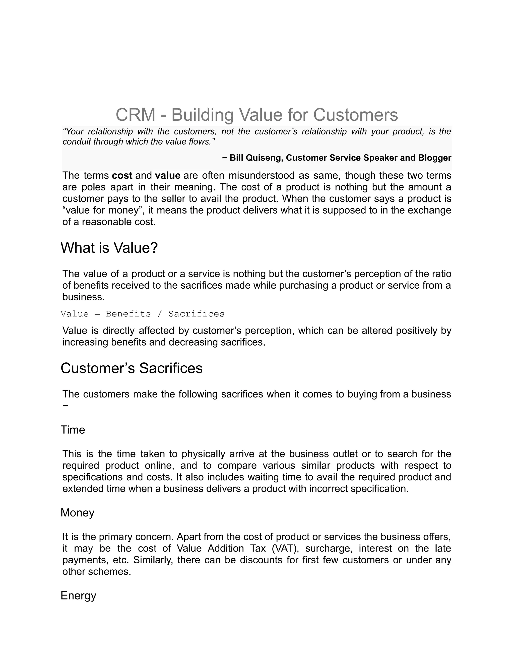 CRM - Building Value for Customers
“Your relationship with the customers, not the customer’s relationship with your product, is the
conduit through which the value flows.”
− Bill Quiseng, Customer Service Speaker and Blogger
The terms cost and value are often misunderstood as same, though these two terms
are poles apart in their meaning. The cost of a product is nothing but the amount a
customer pays to the seller to avail the product. When the customer says a product is
“value for money”, it means the product delivers what it is supposed to in the exchange
of a reasonable cost.
What is Value?
The value of a product or a service is nothing but the customer’s perception of the ratio
of benefits received to the sacrifices made while purchasing a product or service from a
business.
Value = Benefits / Sacrifices
Value is directly affected by customer’s perception, which can be altered positively by
increasing benefits and decreasing sacrifices.
Customer’s Sacrifices
The customers make the following sacrifices when it comes to buying from a business
−
Time
This is the time taken to physically arrive at the business outlet or to search for the
required product online, and to compare various similar products with respect to
specifications and costs. It also includes waiting time to avail the required product and
extended time when a business delivers a product with incorrect specification.
Money
It is the primary concern. Apart from the cost of product or services the business offers,
it may be the cost of Value Addition Tax (VAT), surcharge, interest on the late
payments, etc. Similarly, there can be discounts for first few customers or under any
other schemes.
Energy
 