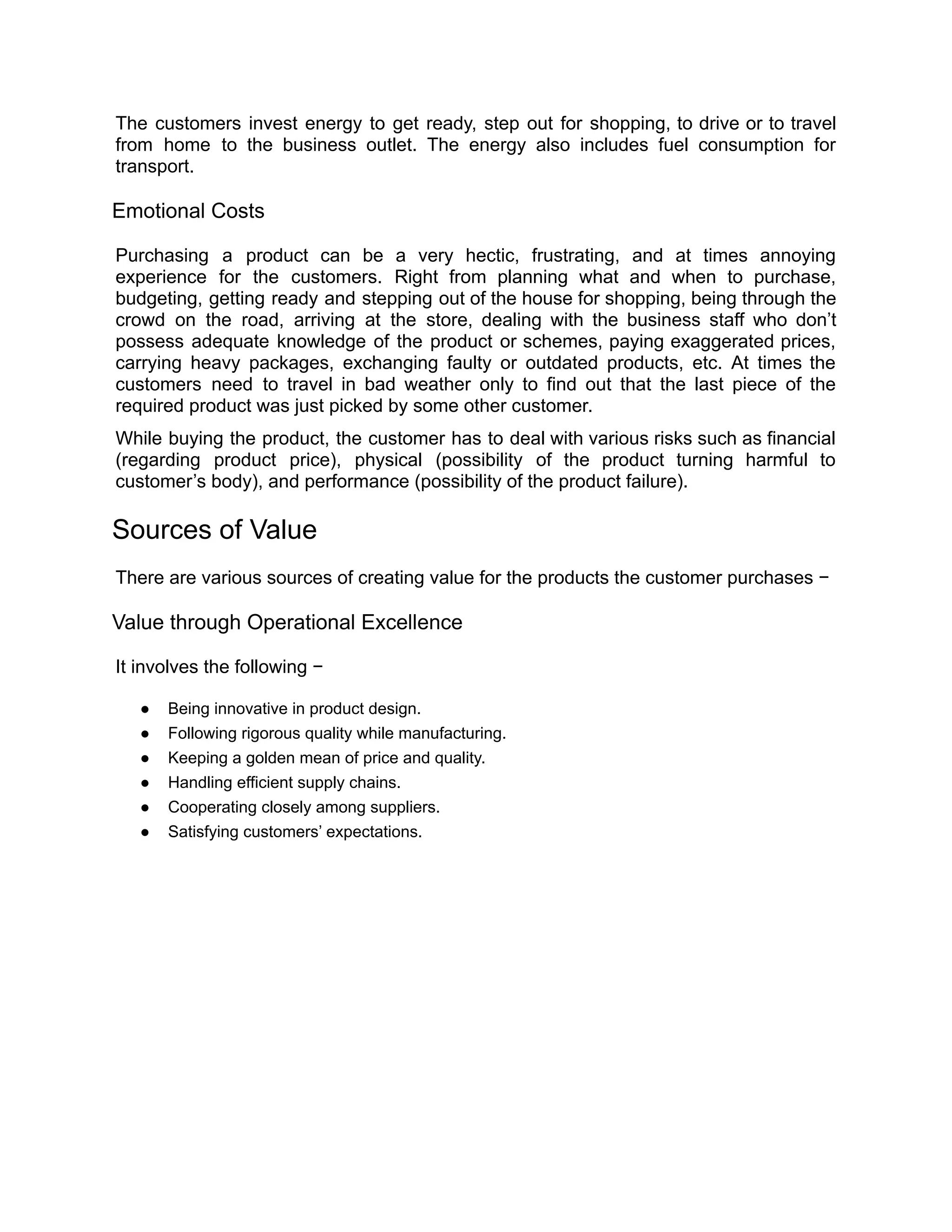 The customers invest energy to get ready, step out for shopping, to drive or to travel
from home to the business outlet. The energy also includes fuel consumption for
transport.
Emotional Costs
Purchasing a product can be a very hectic, frustrating, and at times annoying
experience for the customers. Right from planning what and when to purchase,
budgeting, getting ready and stepping out of the house for shopping, being through the
crowd on the road, arriving at the store, dealing with the business staff who don’t
possess adequate knowledge of the product or schemes, paying exaggerated prices,
carrying heavy packages, exchanging faulty or outdated products, etc. At times the
customers need to travel in bad weather only to find out that the last piece of the
required product was just picked by some other customer.
While buying the product, the customer has to deal with various risks such as financial
(regarding product price), physical (possibility of the product turning harmful to
customer’s body), and performance (possibility of the product failure).
Sources of Value
There are various sources of creating value for the products the customer purchases −
Value through Operational Excellence
It involves the following −
● Being innovative in product design.
● Following rigorous quality while manufacturing.
● Keeping a golden mean of price and quality.
● Handling efficient supply chains.
● Cooperating closely among suppliers.
● Satisfying customers’ expectations.
 