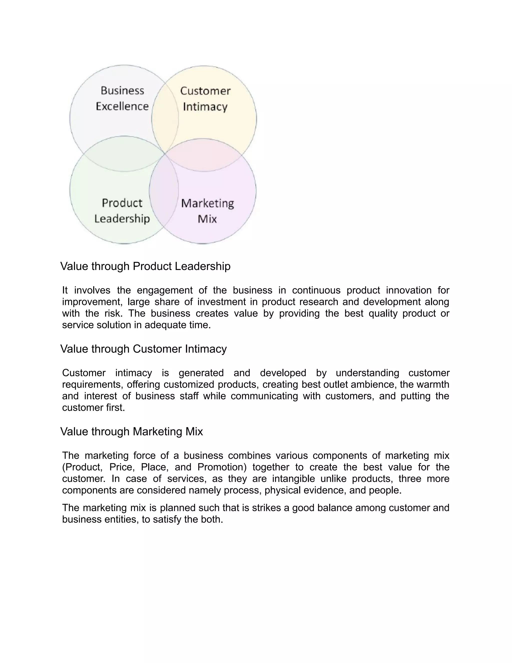 Value through Product Leadership
It involves the engagement of the business in continuous product innovation for
improvement, large share of investment in product research and development along
with the risk. The business creates value by providing the best quality product or
service solution in adequate time.
Value through Customer Intimacy
Customer intimacy is generated and developed by understanding customer
requirements, offering customized products, creating best outlet ambience, the warmth
and interest of business staff while communicating with customers, and putting the
customer first.
Value through Marketing Mix
The marketing force of a business combines various components of marketing mix
(Product, Price, Place, and Promotion) together to create the best value for the
customer. In case of services, as they are intangible unlike products, three more
components are considered namely process, physical evidence, and people.
The marketing mix is planned such that is strikes a good balance among customer and
business entities, to satisfy the both.
 