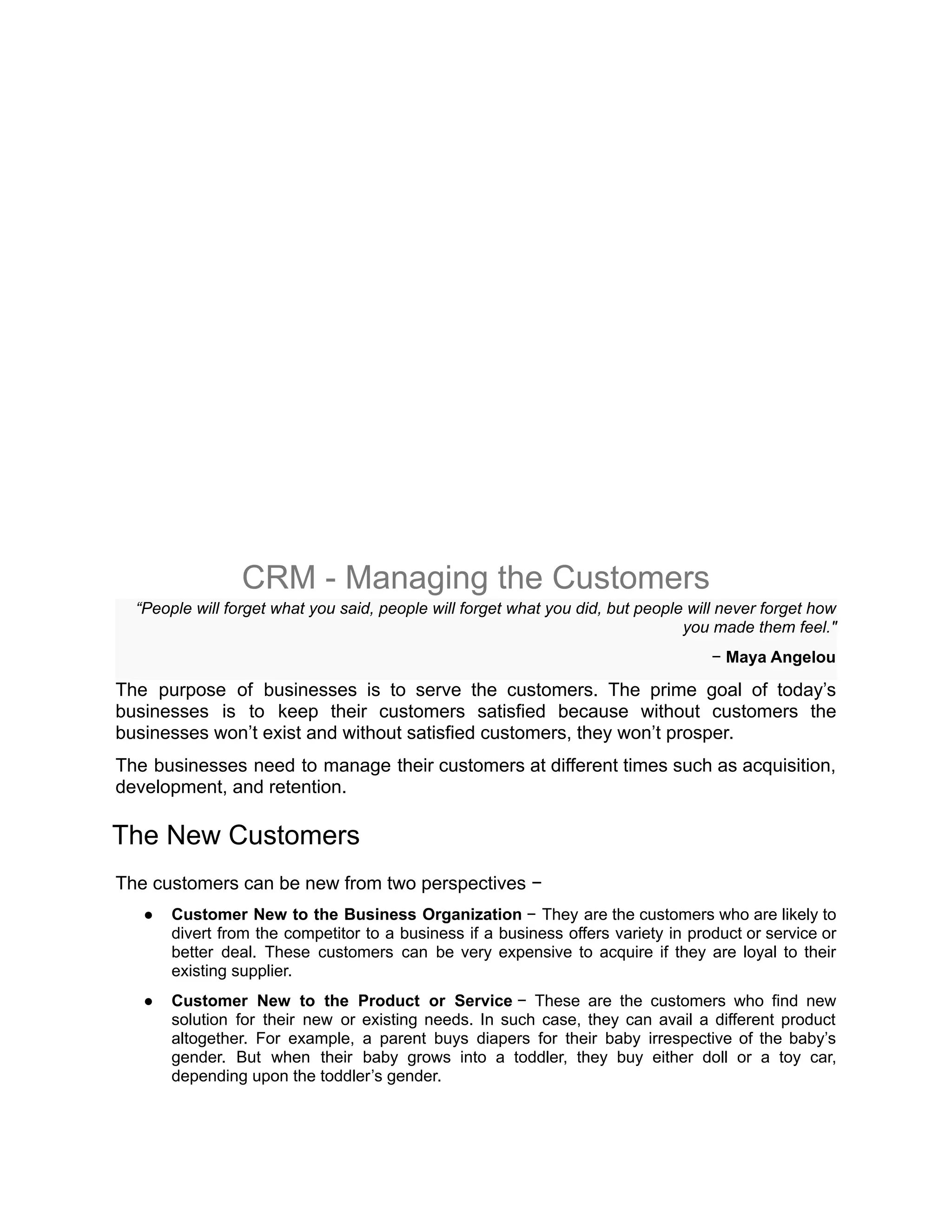 CRM - Managing the Customers
“People will forget what you said, people will forget what you did, but people will never forget how
you made them feel."
− Maya Angelou
The purpose of businesses is to serve the customers. The prime goal of today’s
businesses is to keep their customers satisfied because without customers the
businesses won’t exist and without satisfied customers, they won’t prosper.
The businesses need to manage their customers at different times such as acquisition,
development, and retention.
The New Customers
The customers can be new from two perspectives −
● Customer New to the Business Organization − They are the customers who are likely to
divert from the competitor to a business if a business offers variety in product or service or
better deal. These customers can be very expensive to acquire if they are loyal to their
existing supplier.
● Customer New to the Product or Service − These are the customers who find new
solution for their new or existing needs. In such case, they can avail a different product
altogether. For example, a parent buys diapers for their baby irrespective of the baby’s
gender. But when their baby grows into a toddler, they buy either doll or a toy car,
depending upon the toddler’s gender.
 