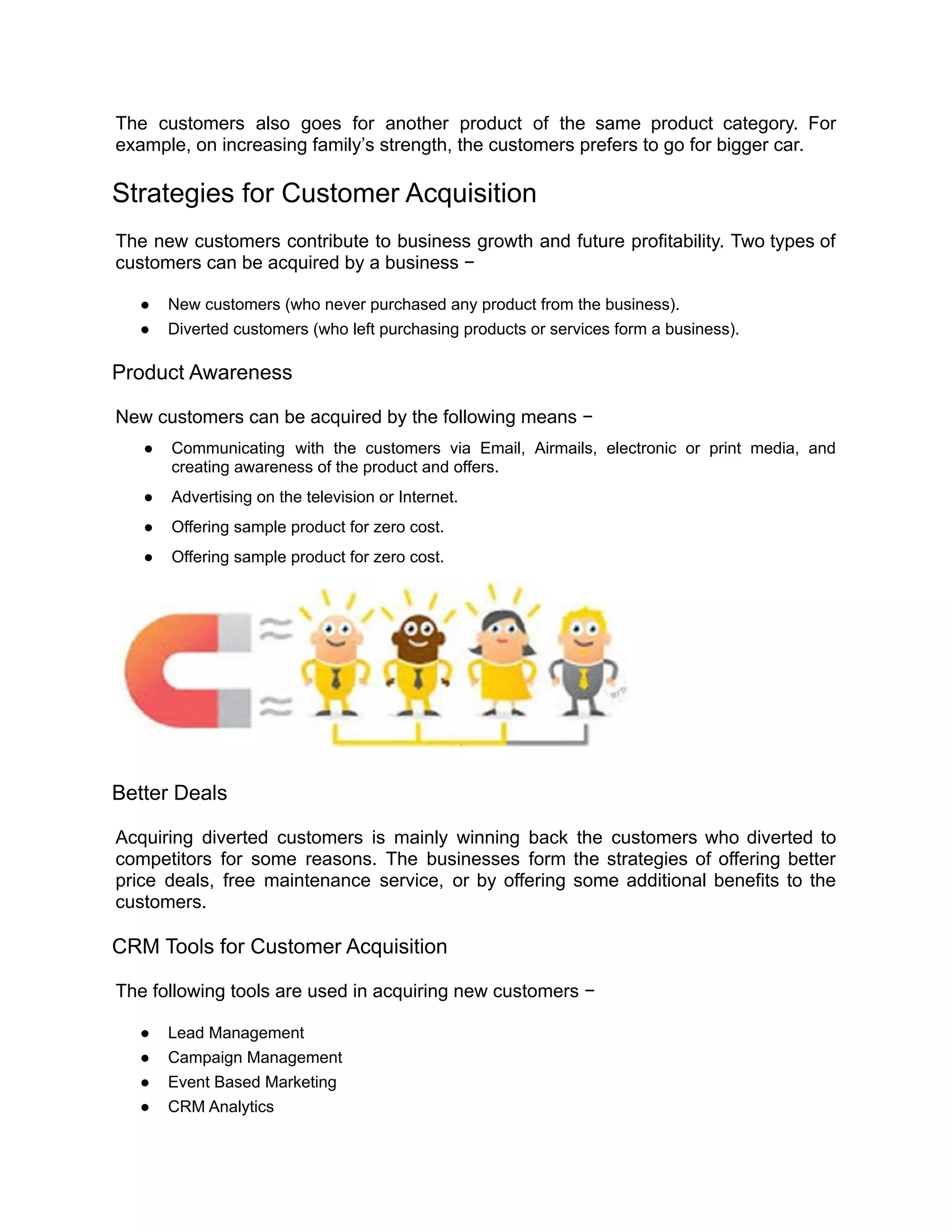 The customers also goes for another product of the same product category. For
example, on increasing family’s strength, the customers prefers to go for bigger car.
Strategies for Customer Acquisition
The new customers contribute to business growth and future profitability. Two types of
customers can be acquired by a business −
● New customers (who never purchased any product from the business).
● Diverted customers (who left purchasing products or services form a business).
Product Awareness
New customers can be acquired by the following means −
● Communicating with the customers via Email, Airmails, electronic or print media, and
creating awareness of the product and offers.
● Advertising on the television or Internet.
● Offering sample product for zero cost.
● Offering sample product for zero cost.
Better Deals
Acquiring diverted customers is mainly winning back the customers who diverted to
competitors for some reasons. The businesses form the strategies of offering better
price deals, free maintenance service, or by offering some additional benefits to the
customers.
CRM Tools for Customer Acquisition
The following tools are used in acquiring new customers −
● Lead Management
● Campaign Management
● Event Based Marketing
● CRM Analytics
 