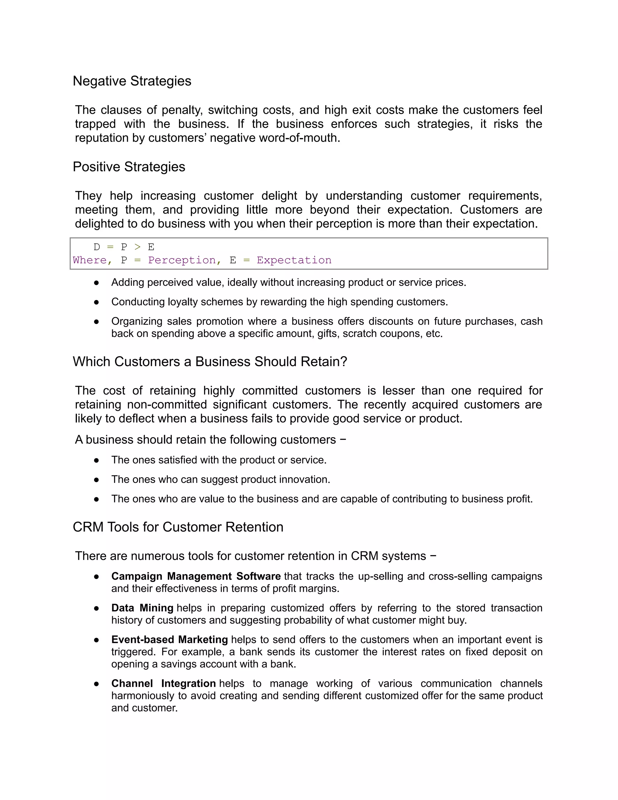 Negative Strategies
The clauses of penalty, switching costs, and high exit costs make the customers feel
trapped with the business. If the business enforces such strategies, it risks the
reputation by customers’ negative word-of-mouth.
Positive Strategies
They help increasing customer delight by understanding customer requirements,
meeting them, and providing little more beyond their expectation. Customers are
delighted to do business with you when their perception is more than their expectation.
D = P > E
Where, P = Perception, E = Expectation
● Adding perceived value, ideally without increasing product or service prices.
● Conducting loyalty schemes by rewarding the high spending customers.
● Organizing sales promotion where a business offers discounts on future purchases, cash
back on spending above a specific amount, gifts, scratch coupons, etc.
Which Customers a Business Should Retain?
The cost of retaining highly committed customers is lesser than one required for
retaining non-committed significant customers. The recently acquired customers are
likely to deflect when a business fails to provide good service or product.
A business should retain the following customers −
● The ones satisfied with the product or service.
● The ones who can suggest product innovation.
● The ones who are value to the business and are capable of contributing to business profit.
CRM Tools for Customer Retention
There are numerous tools for customer retention in CRM systems −
● Campaign Management Software that tracks the up-selling and cross-selling campaigns
and their effectiveness in terms of profit margins.
● Data Mining helps in preparing customized offers by referring to the stored transaction
history of customers and suggesting probability of what customer might buy.
● Event-based Marketing helps to send offers to the customers when an important event is
triggered. For example, a bank sends its customer the interest rates on fixed deposit on
opening a savings account with a bank.
● Channel Integration helps to manage working of various communication channels
harmoniously to avoid creating and sending different customized offer for the same product
and customer.
 