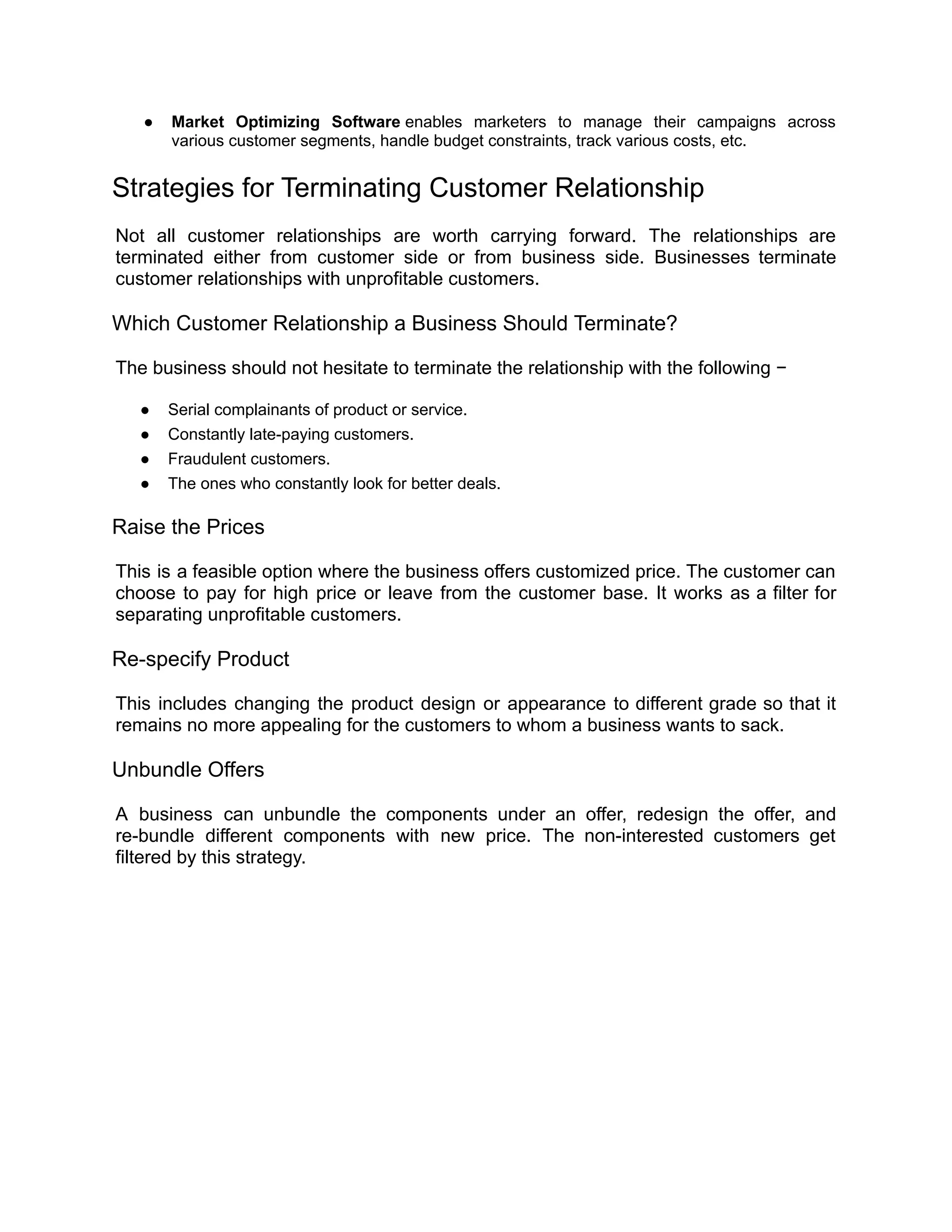 ● Market Optimizing Software enables marketers to manage their campaigns across
various customer segments, handle budget constraints, track various costs, etc.
Strategies for Terminating Customer Relationship
Not all customer relationships are worth carrying forward. The relationships are
terminated either from customer side or from business side. Businesses terminate
customer relationships with unprofitable customers.
Which Customer Relationship a Business Should Terminate?
The business should not hesitate to terminate the relationship with the following −
● Serial complainants of product or service.
● Constantly late-paying customers.
● Fraudulent customers.
● The ones who constantly look for better deals.
Raise the Prices
This is a feasible option where the business offers customized price. The customer can
choose to pay for high price or leave from the customer base. It works as a filter for
separating unprofitable customers.
Re-specify Product
This includes changing the product design or appearance to different grade so that it
remains no more appealing for the customers to whom a business wants to sack.
Unbundle Offers
A business can unbundle the components under an offer, redesign the offer, and
re-bundle different components with new price. The non-interested customers get
filtered by this strategy.
 