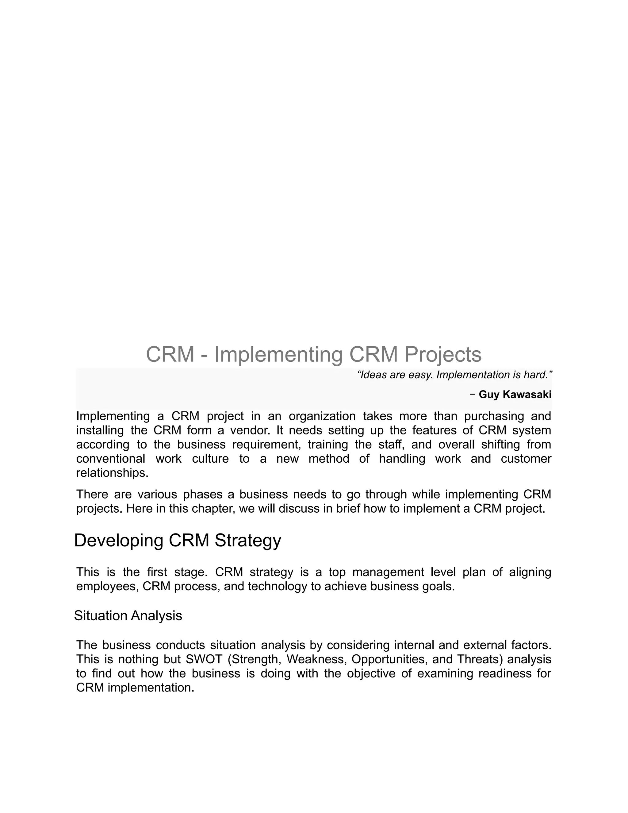CRM - Implementing CRM Projects
“Ideas are easy. Implementation is hard.”
− Guy Kawasaki
Implementing a CRM project in an organization takes more than purchasing and
installing the CRM form a vendor. It needs setting up the features of CRM system
according to the business requirement, training the staff, and overall shifting from
conventional work culture to a new method of handling work and customer
relationships.
There are various phases a business needs to go through while implementing CRM
projects. Here in this chapter, we will discuss in brief how to implement a CRM project.
Developing CRM Strategy
This is the first stage. CRM strategy is a top management level plan of aligning
employees, CRM process, and technology to achieve business goals.
Situation Analysis
The business conducts situation analysis by considering internal and external factors.
This is nothing but SWOT (Strength, Weakness, Opportunities, and Threats) analysis
to find out how the business is doing with the objective of examining readiness for
CRM implementation.
 