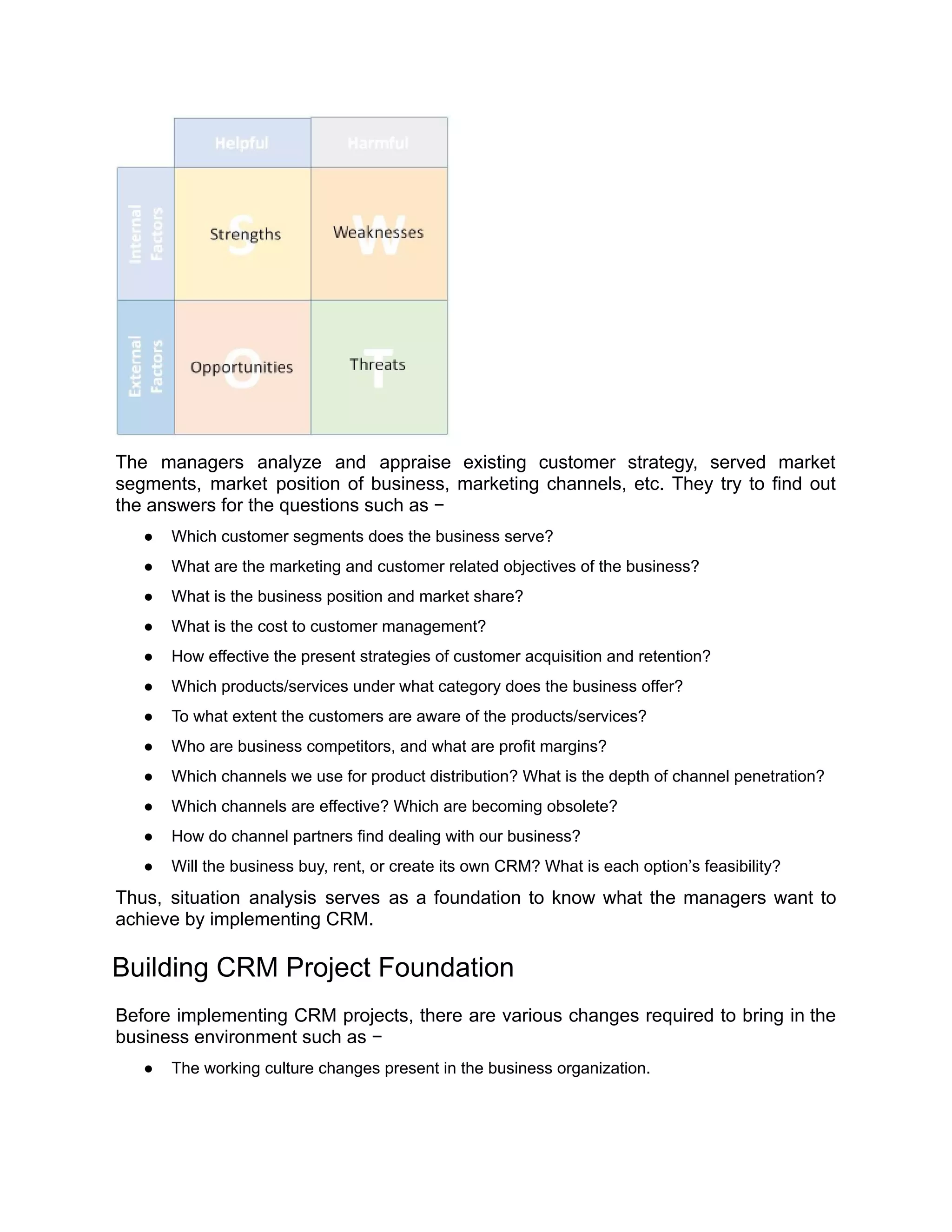 The managers analyze and appraise existing customer strategy, served market
segments, market position of business, marketing channels, etc. They try to find out
the answers for the questions such as −
● Which customer segments does the business serve?
● What are the marketing and customer related objectives of the business?
● What is the business position and market share?
● What is the cost to customer management?
● How effective the present strategies of customer acquisition and retention?
● Which products/services under what category does the business offer?
● To what extent the customers are aware of the products/services?
● Who are business competitors, and what are profit margins?
● Which channels we use for product distribution? What is the depth of channel penetration?
● Which channels are effective? Which are becoming obsolete?
● How do channel partners find dealing with our business?
● Will the business buy, rent, or create its own CRM? What is each option’s feasibility?
Thus, situation analysis serves as a foundation to know what the managers want to
achieve by implementing CRM.
Building CRM Project Foundation
Before implementing CRM projects, there are various changes required to bring in the
business environment such as −
● The working culture changes present in the business organization.
 