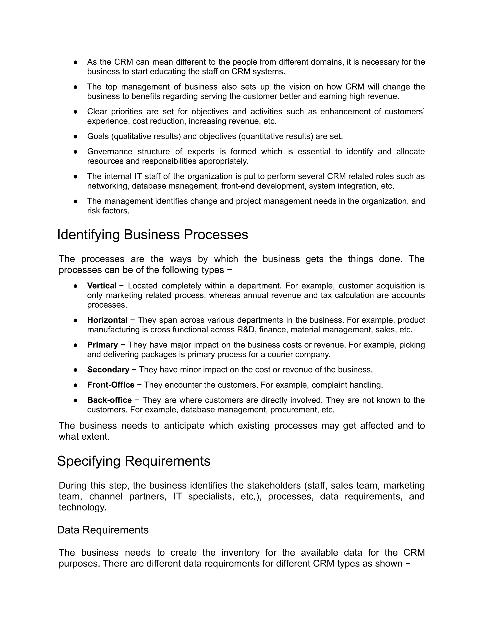 ● As the CRM can mean different to the people from different domains, it is necessary for the
business to start educating the staff on CRM systems.
● The top management of business also sets up the vision on how CRM will change the
business to benefits regarding serving the customer better and earning high revenue.
● Clear priorities are set for objectives and activities such as enhancement of customers’
experience, cost reduction, increasing revenue, etc.
● Goals (qualitative results) and objectives (quantitative results) are set.
● Governance structure of experts is formed which is essential to identify and allocate
resources and responsibilities appropriately.
● The internal IT staff of the organization is put to perform several CRM related roles such as
networking, database management, front-end development, system integration, etc.
● The management identifies change and project management needs in the organization, and
risk factors.
Identifying Business Processes
The processes are the ways by which the business gets the things done. The
processes can be of the following types −
● Vertical − Located completely within a department. For example, customer acquisition is
only marketing related process, whereas annual revenue and tax calculation are accounts
processes.
● Horizontal − They span across various departments in the business. For example, product
manufacturing is cross functional across R&D, finance, material management, sales, etc.
● Primary − They have major impact on the business costs or revenue. For example, picking
and delivering packages is primary process for a courier company.
● Secondary − They have minor impact on the cost or revenue of the business.
● Front-Office − They encounter the customers. For example, complaint handling.
● Back-office − They are where customers are directly involved. They are not known to the
customers. For example, database management, procurement, etc.
The business needs to anticipate which existing processes may get affected and to
what extent.
Specifying Requirements
During this step, the business identifies the stakeholders (staff, sales team, marketing
team, channel partners, IT specialists, etc.), processes, data requirements, and
technology.
Data Requirements
The business needs to create the inventory for the available data for the CRM
purposes. There are different data requirements for different CRM types as shown −
 