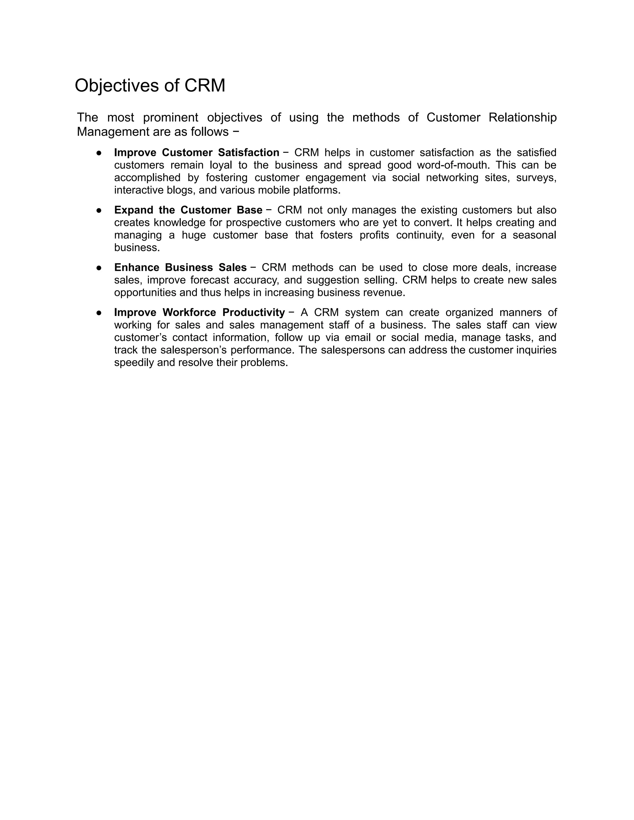 Objectives of CRM
The most prominent objectives of using the methods of Customer Relationship
Management are as follows −
● Improve Customer Satisfaction − CRM helps in customer satisfaction as the satisfied
customers remain loyal to the business and spread good word-of-mouth. This can be
accomplished by fostering customer engagement via social networking sites, surveys,
interactive blogs, and various mobile platforms.
● Expand the Customer Base − CRM not only manages the existing customers but also
creates knowledge for prospective customers who are yet to convert. It helps creating and
managing a huge customer base that fosters profits continuity, even for a seasonal
business.
● Enhance Business Sales − CRM methods can be used to close more deals, increase
sales, improve forecast accuracy, and suggestion selling. CRM helps to create new sales
opportunities and thus helps in increasing business revenue.
● Improve Workforce Productivity − A CRM system can create organized manners of
working for sales and sales management staff of a business. The sales staff can view
customer’s contact information, follow up via email or social media, manage tasks, and
track the salesperson’s performance. The salespersons can address the customer inquiries
speedily and resolve their problems.
 