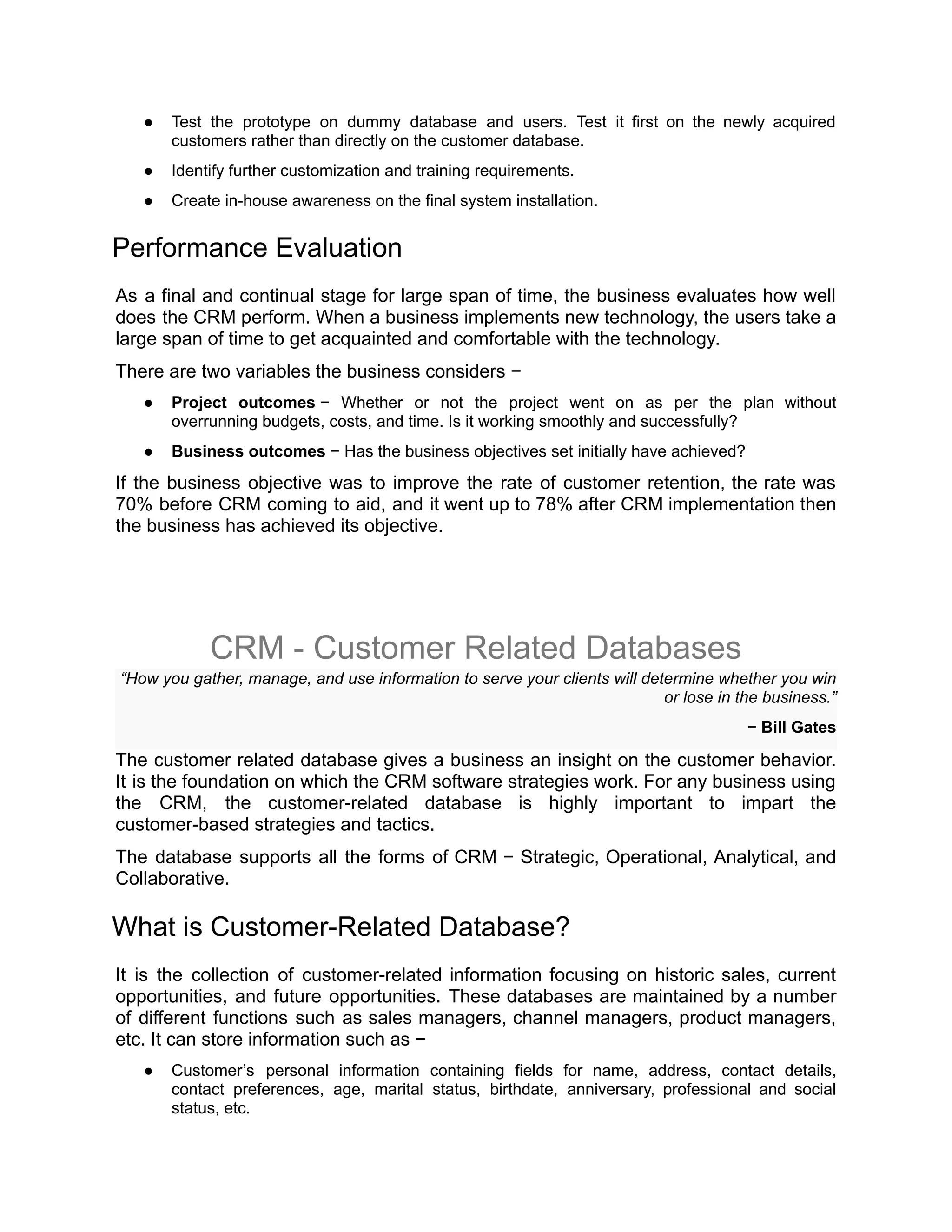 ● Test the prototype on dummy database and users. Test it first on the newly acquired
customers rather than directly on the customer database.
● Identify further customization and training requirements.
● Create in-house awareness on the final system installation.
Performance Evaluation
As a final and continual stage for large span of time, the business evaluates how well
does the CRM perform. When a business implements new technology, the users take a
large span of time to get acquainted and comfortable with the technology.
There are two variables the business considers −
● Project outcomes − Whether or not the project went on as per the plan without
overrunning budgets, costs, and time. Is it working smoothly and successfully?
● Business outcomes − Has the business objectives set initially have achieved?
If the business objective was to improve the rate of customer retention, the rate was
70% before CRM coming to aid, and it went up to 78% after CRM implementation then
the business has achieved its objective.
CRM - Customer Related Databases
“How you gather, manage, and use information to serve your clients will determine whether you win
or lose in the business.”
− Bill Gates
The customer related database gives a business an insight on the customer behavior.
It is the foundation on which the CRM software strategies work. For any business using
the CRM, the customer-related database is highly important to impart the
customer-based strategies and tactics.
The database supports all the forms of CRM − Strategic, Operational, Analytical, and
Collaborative.
What is Customer-Related Database?
It is the collection of customer-related information focusing on historic sales, current
opportunities, and future opportunities. These databases are maintained by a number
of different functions such as sales managers, channel managers, product managers,
etc. It can store information such as −
● Customer’s personal information containing fields for name, address, contact details,
contact preferences, age, marital status, birthdate, anniversary, professional and social
status, etc.
 