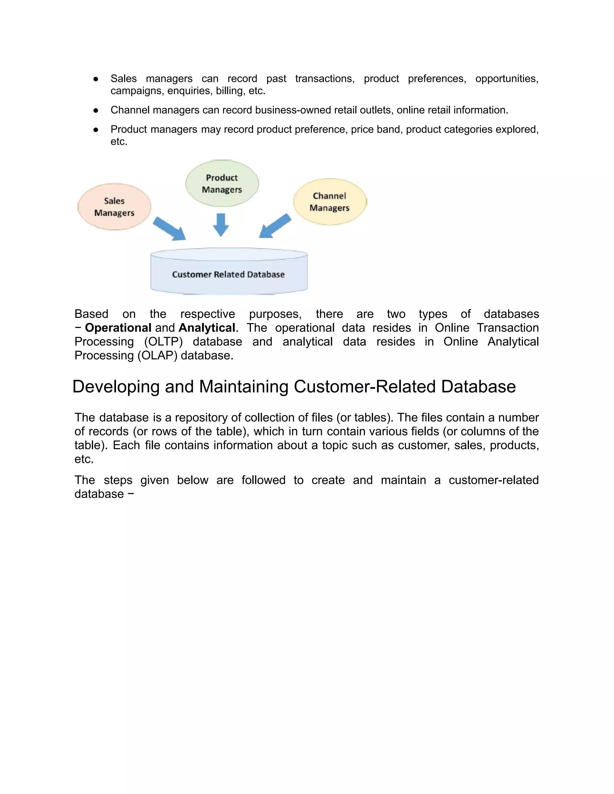 ● Sales managers can record past transactions, product preferences, opportunities,
campaigns, enquiries, billing, etc.
● Channel managers can record business-owned retail outlets, online retail information.
● Product managers may record product preference, price band, product categories explored,
etc.
Based on the respective purposes, there are two types of databases
− Operational and Analytical. The operational data resides in Online Transaction
Processing (OLTP) database and analytical data resides in Online Analytical
Processing (OLAP) database.
Developing and Maintaining Customer-Related Database
The database is a repository of collection of files (or tables). The files contain a number
of records (or rows of the table), which in turn contain various fields (or columns of the
table). Each file contains information about a topic such as customer, sales, products,
etc.
The steps given below are followed to create and maintain a customer-related
database −
 