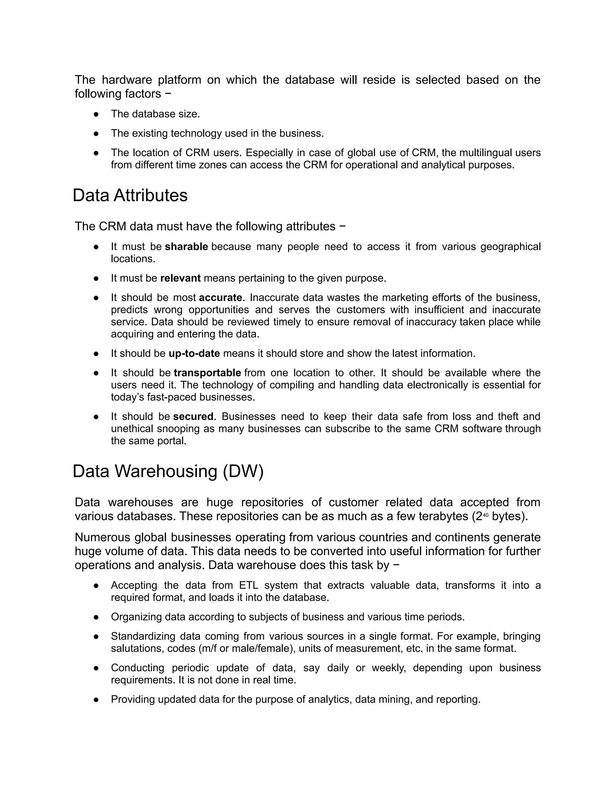 The hardware platform on which the database will reside is selected based on the
following factors −
● The database size.
● The existing technology used in the business.
● The location of CRM users. Especially in case of global use of CRM, the multilingual users
from different time zones can access the CRM for operational and analytical purposes.
Data Attributes
The CRM data must have the following attributes −
● It must be sharable because many people need to access it from various geographical
locations.
● It must be relevant means pertaining to the given purpose.
● It should be most accurate. Inaccurate data wastes the marketing efforts of the business,
predicts wrong opportunities and serves the customers with insufficient and inaccurate
service. Data should be reviewed timely to ensure removal of inaccuracy taken place while
acquiring and entering the data.
● It should be up-to-date means it should store and show the latest information.
● It should be transportable from one location to other. It should be available where the
users need it. The technology of compiling and handling data electronically is essential for
today’s fast-paced businesses.
● It should be secured. Businesses need to keep their data safe from loss and theft and
unethical snooping as many businesses can subscribe to the same CRM software through
the same portal.
Data Warehousing (DW)
Data warehouses are huge repositories of customer related data accepted from
various databases. These repositories can be as much as a few terabytes (240
 bytes).
Numerous global businesses operating from various countries and continents generate
huge volume of data. This data needs to be converted into useful information for further
operations and analysis. Data warehouse does this task by −
● Accepting the data from ETL system that extracts valuable data, transforms it into a
required format, and loads it into the database.
● Organizing data according to subjects of business and various time periods.
● Standardizing data coming from various sources in a single format. For example, bringing
salutations, codes (m/f or male/female), units of measurement, etc. in the same format.
● Conducting periodic update of data, say daily or weekly, depending upon business
requirements. It is not done in real time.
● Providing updated data for the purpose of analytics, data mining, and reporting.
 