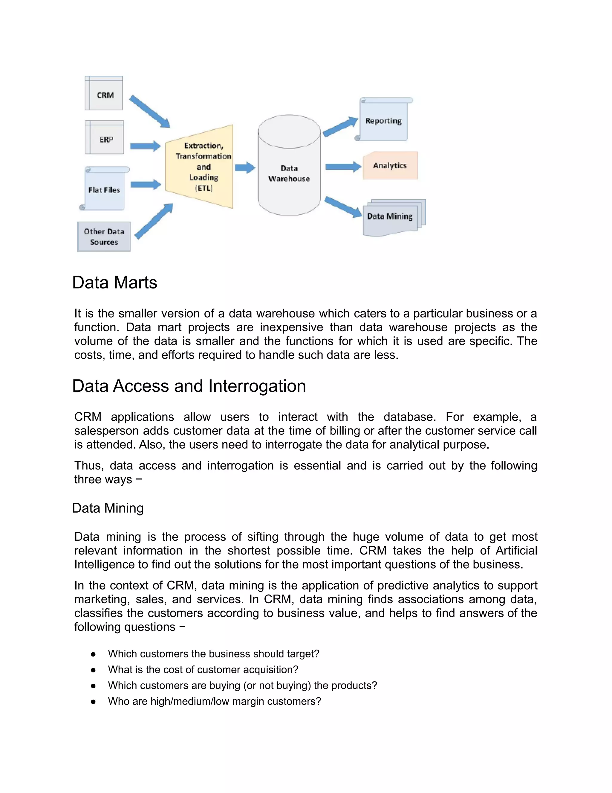 Data Marts
It is the smaller version of a data warehouse which caters to a particular business or a
function. Data mart projects are inexpensive than data warehouse projects as the
volume of the data is smaller and the functions for which it is used are specific. The
costs, time, and efforts required to handle such data are less.
Data Access and Interrogation
CRM applications allow users to interact with the database. For example, a
salesperson adds customer data at the time of billing or after the customer service call
is attended. Also, the users need to interrogate the data for analytical purpose.
Thus, data access and interrogation is essential and is carried out by the following
three ways −
Data Mining
Data mining is the process of sifting through the huge volume of data to get most
relevant information in the shortest possible time. CRM takes the help of Artificial
Intelligence to find out the solutions for the most important questions of the business.
In the context of CRM, data mining is the application of predictive analytics to support
marketing, sales, and services. In CRM, data mining finds associations among data,
classifies the customers according to business value, and helps to find answers of the
following questions −
● Which customers the business should target?
● What is the cost of customer acquisition?
● Which customers are buying (or not buying) the products?
● Who are high/medium/low margin customers?
 
