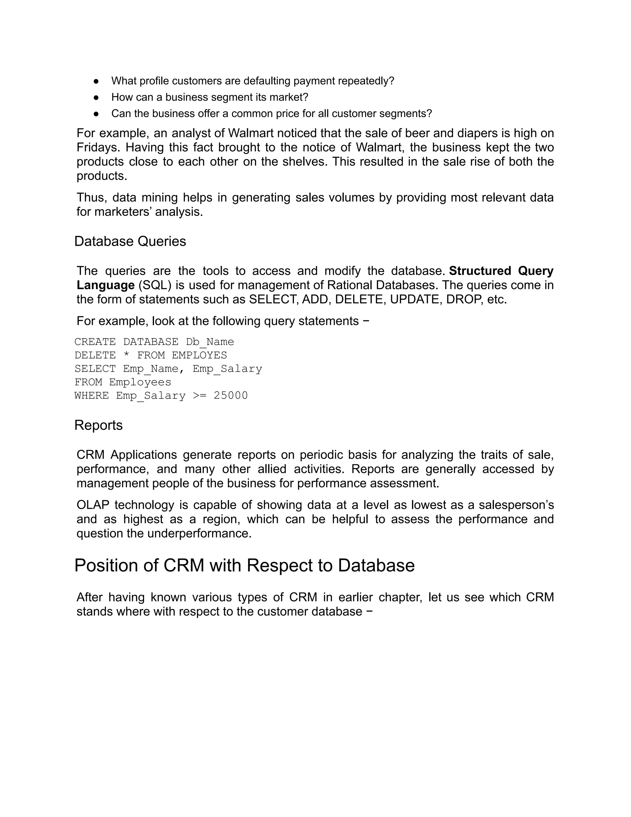 ● What profile customers are defaulting payment repeatedly?
● How can a business segment its market?
● Can the business offer a common price for all customer segments?
For example, an analyst of Walmart noticed that the sale of beer and diapers is high on
Fridays. Having this fact brought to the notice of Walmart, the business kept the two
products close to each other on the shelves. This resulted in the sale rise of both the
products.
Thus, data mining helps in generating sales volumes by providing most relevant data
for marketers’ analysis.
Database Queries
The queries are the tools to access and modify the database. Structured Query
Language (SQL) is used for management of Rational Databases. The queries come in
the form of statements such as SELECT, ADD, DELETE, UPDATE, DROP, etc.
For example, look at the following query statements −
CREATE DATABASE Db_Name
DELETE * FROM EMPLOYES
SELECT Emp_Name, Emp_Salary
FROM Employees
WHERE Emp_Salary >= 25000
Reports
CRM Applications generate reports on periodic basis for analyzing the traits of sale,
performance, and many other allied activities. Reports are generally accessed by
management people of the business for performance assessment.
OLAP technology is capable of showing data at a level as lowest as a salesperson’s
and as highest as a region, which can be helpful to assess the performance and
question the underperformance.
Position of CRM with Respect to Database
After having known various types of CRM in earlier chapter, let us see which CRM
stands where with respect to the customer database −
 