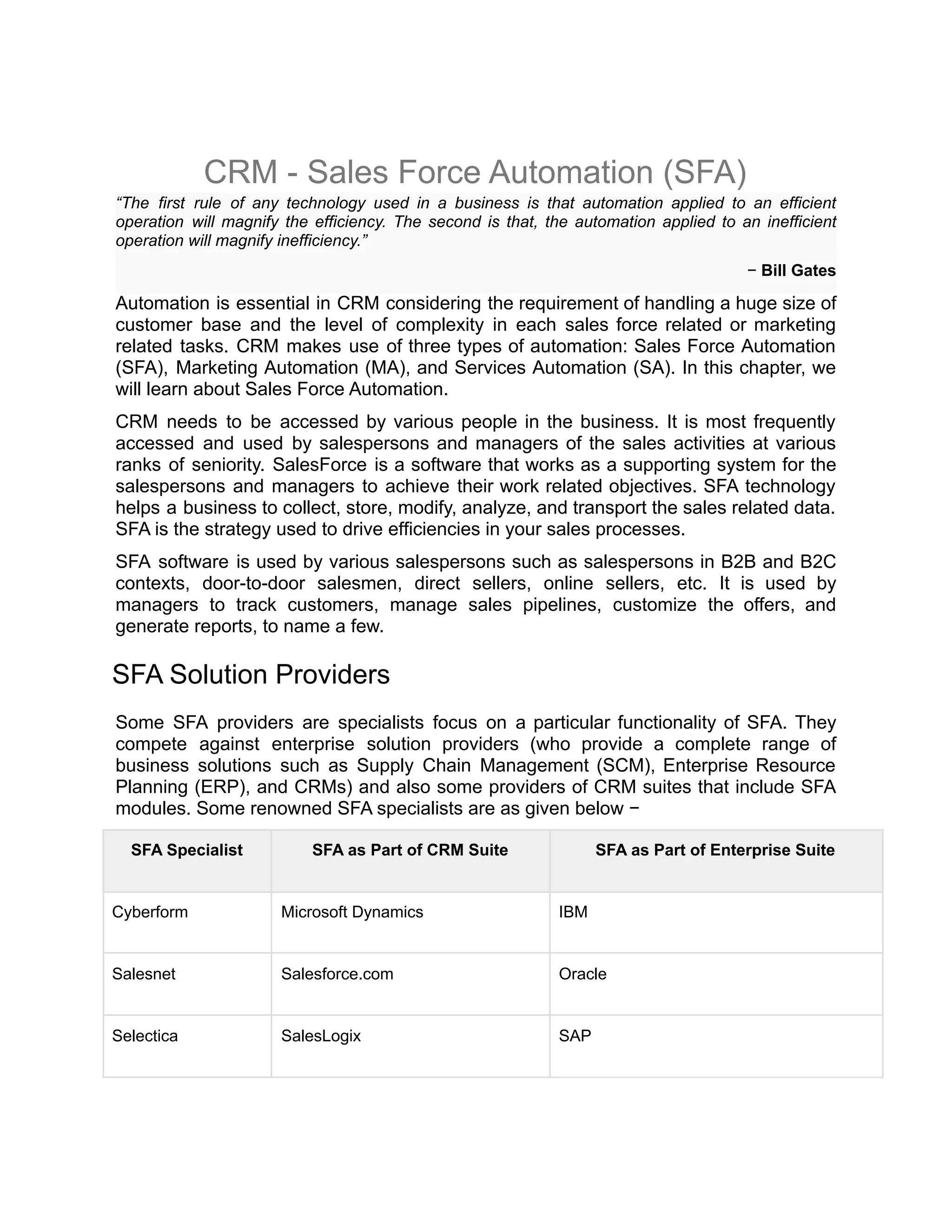 CRM - Sales Force Automation (SFA)
“The first rule of any technology used in a business is that automation applied to an efficient
operation will magnify the efficiency. The second is that, the automation applied to an inefficient
operation will magnify inefficiency.”
− Bill Gates
Automation is essential in CRM considering the requirement of handling a huge size of
customer base and the level of complexity in each sales force related or marketing
related tasks. CRM makes use of three types of automation: Sales Force Automation
(SFA), Marketing Automation (MA), and Services Automation (SA). In this chapter, we
will learn about Sales Force Automation.
CRM needs to be accessed by various people in the business. It is most frequently
accessed and used by salespersons and managers of the sales activities at various
ranks of seniority. SalesForce is a software that works as a supporting system for the
salespersons and managers to achieve their work related objectives. SFA technology
helps a business to collect, store, modify, analyze, and transport the sales related data.
SFA is the strategy used to drive efficiencies in your sales processes.
SFA software is used by various salespersons such as salespersons in B2B and B2C
contexts, door-to-door salesmen, direct sellers, online sellers, etc. It is used by
managers to track customers, manage sales pipelines, customize the offers, and
generate reports, to name a few.
SFA Solution Providers
Some SFA providers are specialists focus on a particular functionality of SFA. They
compete against enterprise solution providers (who provide a complete range of
business solutions such as Supply Chain Management (SCM), Enterprise Resource
Planning (ERP), and CRMs) and also some providers of CRM suites that include SFA
modules. Some renowned SFA specialists are as given below −
SFA Specialist SFA as Part of CRM Suite SFA as Part of Enterprise Suite
Cyberform Microsoft Dynamics IBM
Salesnet Salesforce.com Oracle
Selectica SalesLogix SAP
 