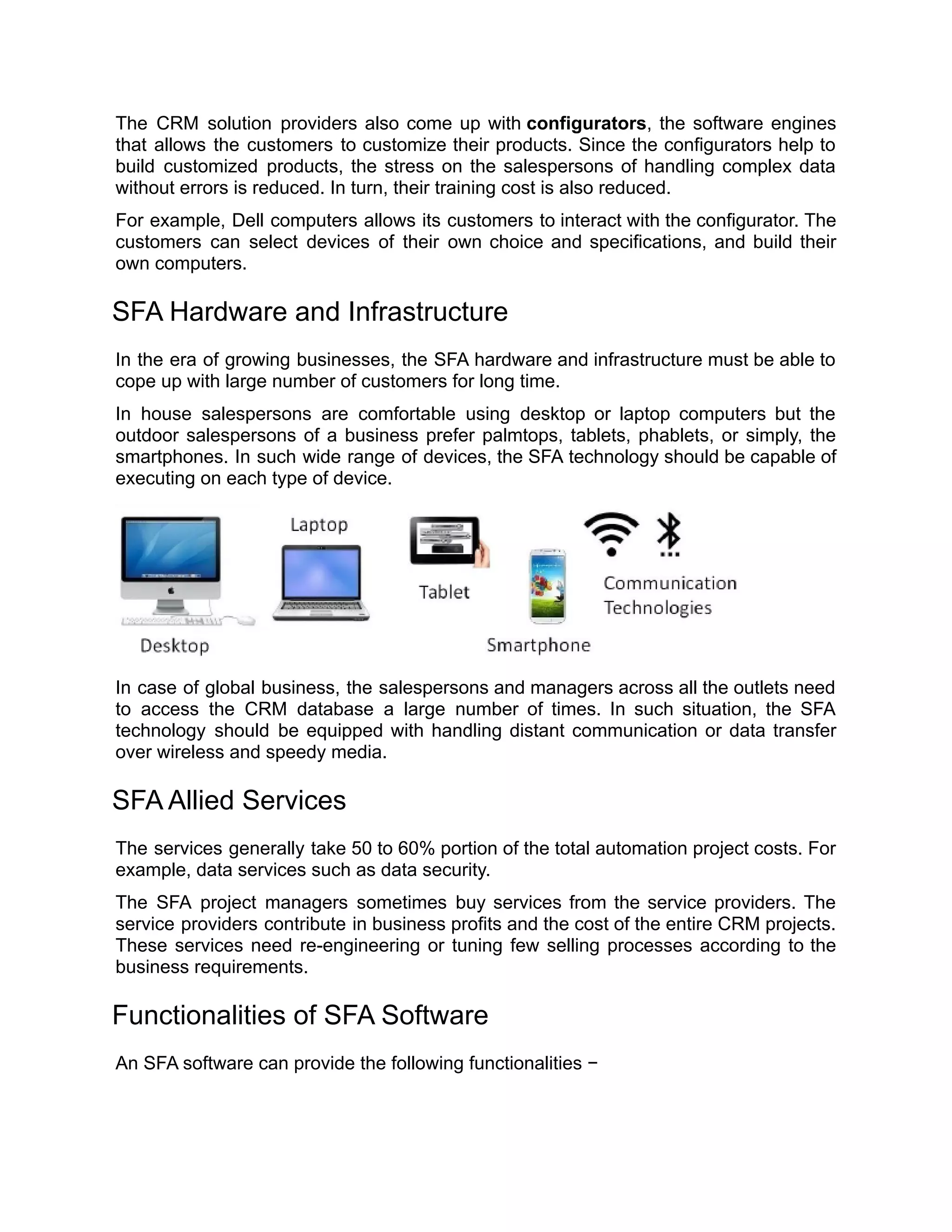The CRM solution providers also come up with configurators, the software engines
that allows the customers to customize their products. Since the configurators help to
build customized products, the stress on the salespersons of handling complex data
without errors is reduced. In turn, their training cost is also reduced.
For example, Dell computers allows its customers to interact with the configurator. The
customers can select devices of their own choice and specifications, and build their
own computers.
SFA Hardware and Infrastructure
In the era of growing businesses, the SFA hardware and infrastructure must be able to
cope up with large number of customers for long time.
In house salespersons are comfortable using desktop or laptop computers but the
outdoor salespersons of a business prefer palmtops, tablets, phablets, or simply, the
smartphones. In such wide range of devices, the SFA technology should be capable of
executing on each type of device.
In case of global business, the salespersons and managers across all the outlets need
to access the CRM database a large number of times. In such situation, the SFA
technology should be equipped with handling distant communication or data transfer
over wireless and speedy media.
SFA Allied Services
The services generally take 50 to 60% portion of the total automation project costs. For
example, data services such as data security.
The SFA project managers sometimes buy services from the service providers. The
service providers contribute in business profits and the cost of the entire CRM projects.
These services need re-engineering or tuning few selling processes according to the
business requirements.
Functionalities of SFA Software
An SFA software can provide the following functionalities −
 