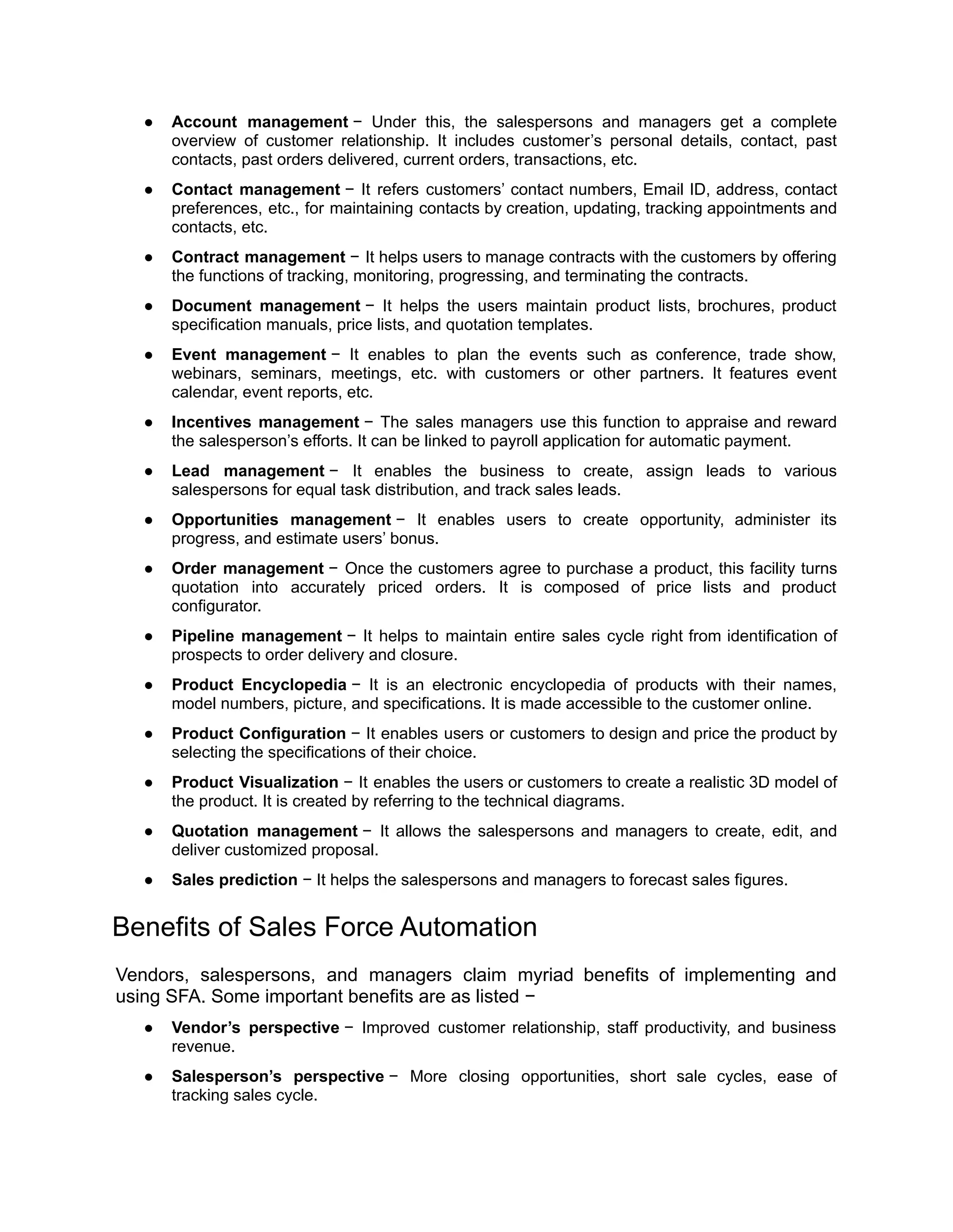 ● Account management − Under this, the salespersons and managers get a complete
overview of customer relationship. It includes customer’s personal details, contact, past
contacts, past orders delivered, current orders, transactions, etc.
● Contact management − It refers customers’ contact numbers, Email ID, address, contact
preferences, etc., for maintaining contacts by creation, updating, tracking appointments and
contacts, etc.
● Contract management − It helps users to manage contracts with the customers by offering
the functions of tracking, monitoring, progressing, and terminating the contracts.
● Document management − It helps the users maintain product lists, brochures, product
specification manuals, price lists, and quotation templates.
● Event management − It enables to plan the events such as conference, trade show,
webinars, seminars, meetings, etc. with customers or other partners. It features event
calendar, event reports, etc.
● Incentives management − The sales managers use this function to appraise and reward
the salesperson’s efforts. It can be linked to payroll application for automatic payment.
● Lead management − It enables the business to create, assign leads to various
salespersons for equal task distribution, and track sales leads.
● Opportunities management − It enables users to create opportunity, administer its
progress, and estimate users’ bonus.
● Order management − Once the customers agree to purchase a product, this facility turns
quotation into accurately priced orders. It is composed of price lists and product
configurator.
● Pipeline management − It helps to maintain entire sales cycle right from identification of
prospects to order delivery and closure.
● Product Encyclopedia − It is an electronic encyclopedia of products with their names,
model numbers, picture, and specifications. It is made accessible to the customer online.
● Product Configuration − It enables users or customers to design and price the product by
selecting the specifications of their choice.
● Product Visualization − It enables the users or customers to create a realistic 3D model of
the product. It is created by referring to the technical diagrams.
● Quotation management − It allows the salespersons and managers to create, edit, and
deliver customized proposal.
● Sales prediction − It helps the salespersons and managers to forecast sales figures.
Benefits of Sales Force Automation
Vendors, salespersons, and managers claim myriad benefits of implementing and
using SFA. Some important benefits are as listed −
● Vendor’s perspective − Improved customer relationship, staff productivity, and business
revenue.
● Salesperson’s perspective − More closing opportunities, short sale cycles, ease of
tracking sales cycle.
 