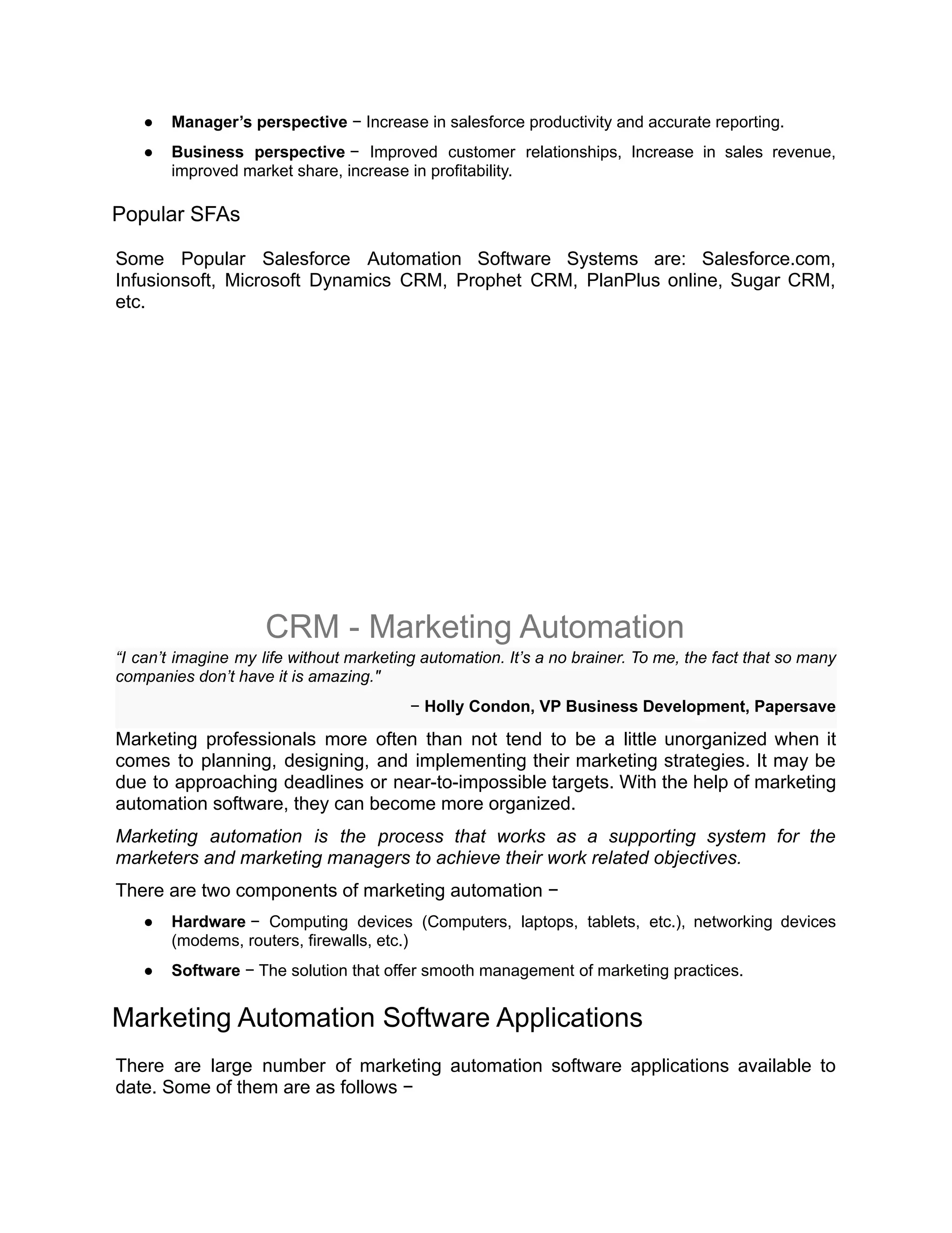 ● Manager’s perspective − Increase in salesforce productivity and accurate reporting.
● Business perspective − Improved customer relationships, Increase in sales revenue,
improved market share, increase in profitability.
Popular SFAs
Some Popular Salesforce Automation Software Systems are: Salesforce.com,
Infusionsoft, Microsoft Dynamics CRM, Prophet CRM, PlanPlus online, Sugar CRM,
etc.
CRM - Marketing Automation
“I can’t imagine my life without marketing automation. It’s a no brainer. To me, the fact that so many
companies don’t have it is amazing."
− Holly Condon, VP Business Development, Papersave
Marketing professionals more often than not tend to be a little unorganized when it
comes to planning, designing, and implementing their marketing strategies. It may be
due to approaching deadlines or near-to-impossible targets. With the help of marketing
automation software, they can become more organized.
Marketing automation is the process that works as a supporting system for the
marketers and marketing managers to achieve their work related objectives.
There are two components of marketing automation −
● Hardware − Computing devices (Computers, laptops, tablets, etc.), networking devices
(modems, routers, firewalls, etc.)
● Software − The solution that offer smooth management of marketing practices.
Marketing Automation Software Applications
There are large number of marketing automation software applications available to
date. Some of them are as follows −
 