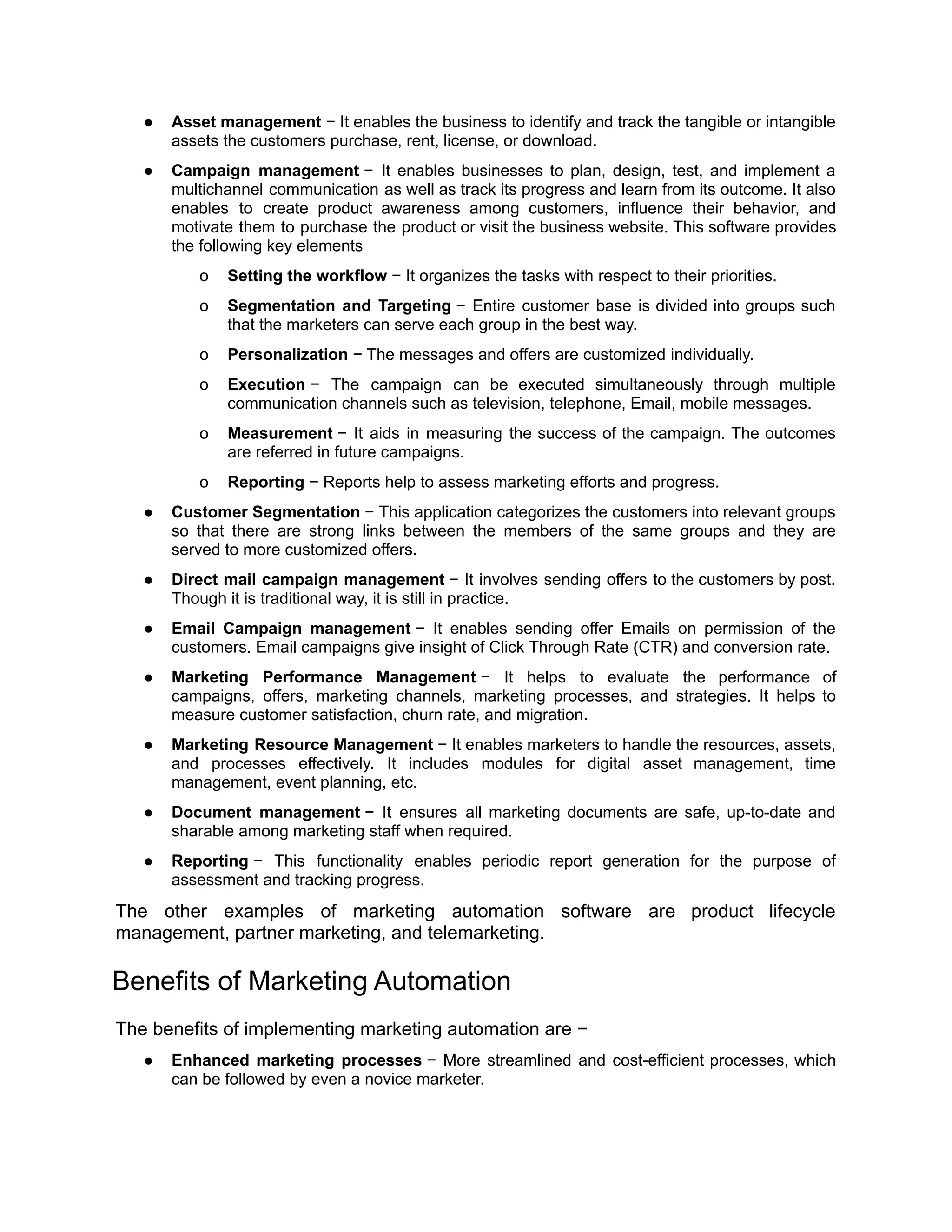 ● Asset management − It enables the business to identify and track the tangible or intangible
assets the customers purchase, rent, license, or download.
● Campaign management − It enables businesses to plan, design, test, and implement a
multichannel communication as well as track its progress and learn from its outcome. It also
enables to create product awareness among customers, influence their behavior, and
motivate them to purchase the product or visit the business website. This software provides
the following key elements
o Setting the workflow − It organizes the tasks with respect to their priorities.
o Segmentation and Targeting − Entire customer base is divided into groups such
that the marketers can serve each group in the best way.
o Personalization − The messages and offers are customized individually.
o Execution − The campaign can be executed simultaneously through multiple
communication channels such as television, telephone, Email, mobile messages.
o Measurement − It aids in measuring the success of the campaign. The outcomes
are referred in future campaigns.
o Reporting − Reports help to assess marketing efforts and progress.
● Customer Segmentation − This application categorizes the customers into relevant groups
so that there are strong links between the members of the same groups and they are
served to more customized offers.
● Direct mail campaign management − It involves sending offers to the customers by post.
Though it is traditional way, it is still in practice.
● Email Campaign management − It enables sending offer Emails on permission of the
customers. Email campaigns give insight of Click Through Rate (CTR) and conversion rate.
● Marketing Performance Management − It helps to evaluate the performance of
campaigns, offers, marketing channels, marketing processes, and strategies. It helps to
measure customer satisfaction, churn rate, and migration.
● Marketing Resource Management − It enables marketers to handle the resources, assets,
and processes effectively. It includes modules for digital asset management, time
management, event planning, etc.
● Document management − It ensures all marketing documents are safe, up-to-date and
sharable among marketing staff when required.
● Reporting − This functionality enables periodic report generation for the purpose of
assessment and tracking progress.
The other examples of marketing automation software are product lifecycle
management, partner marketing, and telemarketing.
Benefits of Marketing Automation
The benefits of implementing marketing automation are −
● Enhanced marketing processes − More streamlined and cost-efficient processes, which
can be followed by even a novice marketer.
 